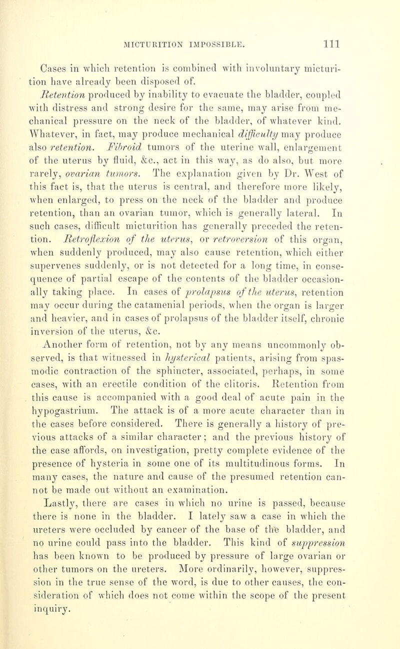 Cases in which retention is combined with involuntary micturi- tion have already been disposed of. Retention produced by inability to evacuate the bladder, coupled Avith distress and strong desire for the same, may arise from me- chanical pressure on the neck of the bladder, of whatever kind. Whatever, in fact, may produce mechanical difficulty may produce also 7'etention. Fibroid tumoi's of the uterine wall, enlargement of the uterus by fluid, &c., act in this way, as do also, but more rarely, ovarian tumors. The explanation given by Dr. West of this fact is, that the uterus is central, and therefore more likely, when enlarged, to press on the neck of the bladder and produce retention, than an ovarian tumor, which is generally lateral. In such cases, difficult micturition has generally preceded the reten- tion. Retroflexion of the uterus., or retroversion of this organ, when suddenly produced, may also cause retention, which either supervenes suddenly, or is not detected for a long time, in conse- quence of partial escape of the contents of the bhidder occasion- ally taking place. In cases of prolapsus of the ute7'us, retention may occur during the catamenial periods, when the organ is larger and heavier, and in cases of prolapsus of the bladder itself, chronic inversion of the uterus, &c. Another form of retention, not by any means uncommonly ob- served, is that witnessed in Itysterioal patients, arising from spas- modic contraction of the sphincter, associated, perhaps, in some cases, with an erectile condition of the clitoris. Retention from this cause is accompanied with a good deal of acute pain in the hypogastrium. The attack is of a more acute character than in the cases before considered. There is generally a history of pre- vious attacks of a similar character; and the previous history of the case affords, on investigation, pretty complete evidence of the presence of hysteria in some one of its multitudinous forms. In many cases, the nature and cause of the presumed retention can- not be made out without an examination. Lastly, there are cases in which no urine is passed, because there is none in the bladder. I lately saw a case in which the ureters were occluded by cancer of the base of the bladder, and no urine could pass into the bladder. This kind of suppression has been known to be produced by pressure of large ovarian or other tumors on the ureters. More ordinarily, however, suppres- sion in the true sense of the word, is due to other causes, the con- sideration of which does not come within the scope of the present inquiry.