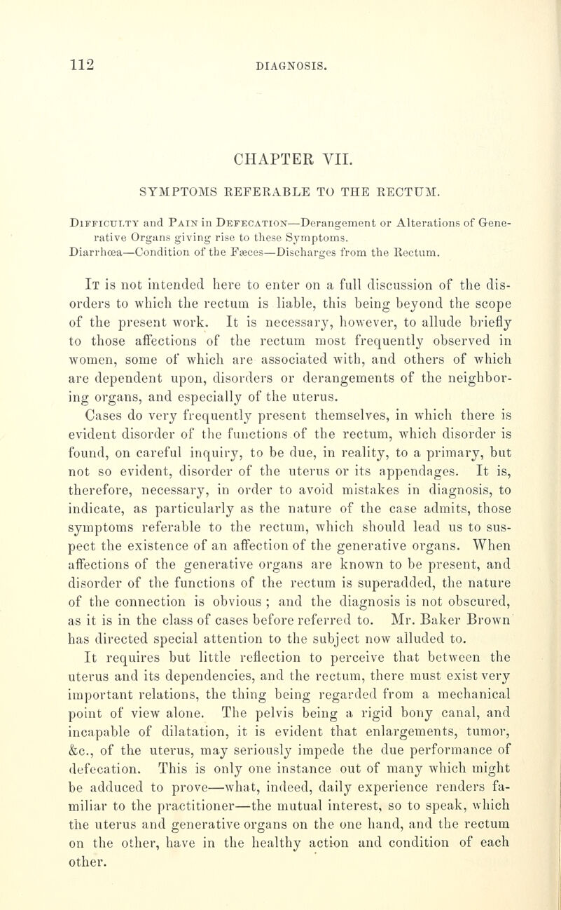 CHAPTER VII. SYMPTOMS EEFERABLE TO THE RECTUM. Difficulty and Pain in Defecation—Derangement or Alterations of Gene- rative Organs giving rise to these Symptoms. Diarrhoea—Condition of the Faeces—Discliarges from the Eectum. It is not intended here to enter on a full discussion of the dis- orders to which the rectum is liable, this being beyond the scope of the present work. It is necessary, however, to allude briefly to those affections of the rectum most frequently observed in women, some of which are associated with, and others of which are dependent upon, disorders or derangements of the neighbor- ing organs, and especially of the uterus. Cases do very frequently present themselves, in which there is evident disorder of the functions of the rectum, which disorder is found, on careful inquiry, to be due, in reality, to a primary, but not so evident, disorder of the uterus or its appendages. It is, therefore, necessary, in order to avoid mistakes in diagnosis, to indicate, as particularly as the nature of the case admits, those symptoms referable to the rectum, which should lead us to sus- pect the existence of an aifection of the generative organs. When affections of the generative organs are known to be present, and disorder of the functions of the rectum is superadded, the nature of the connection is obvious ; and the diagnosis is not obscured, as it is in the class of cases before referred to. Mr. Baker Brown has directed special attention to the subject now alluded to. It requires but little reflection to perceive that between the uterus and its dependencies, and the rectum, there must exist very important relations, the thing being regarded from a mechanical point of view alone. The pelvis being a rigid bony canal, and incapable of dilatation, it is evident that enlargements, tumor, &c., of the uterus, may seriously impede the due performance of defecation. This is only one instance out of many which might be adduced to prove—what, indeed, daily experience renders fa- miliar to the practitioner—the mutual interest, so to speak, which the uterus and generative organs on the one hand, and the rectum on the other, have in the healthy action and condition of each other.