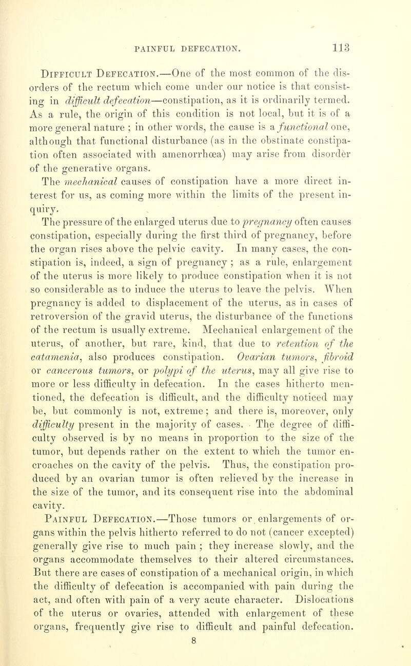 Difficult Defecation,—One of the most common of the dis- orders of the rectum which come under our notice is that consist- ing in difficult defecation—constipation, as it is ordinarily termed. As a rule, the origin of this condition is not local, but it is of a more general nature ; in other words, the cause is di, functional one, although that functional disturbance (as in the obstinate constipa- tion often associated with amenorrhoea) may arise from disorder of the generative organs. The mechanical causes of constipation have a more direct in- terest for us, as coming more within the limits of the present in- quiry. The pressure of the enlarged uterus due to pregnancy often causes constipation, especially during the first third of pregnancy, before the organ rises above the pelvic cavity. In many cases, the con- stipation is, indeed, a sign of pregnancy ; as a rule, enlargement of the uterus is more likely to produce constipation when it is not so considerable as to induce the uterus to leave the pelvis. When pregnancy is added to displacement of the uterus, as in cases of retroversion of the gravid uterus, the disturbance of the functions of the rectum is usually extreme. Mechanical enlargement of the uterus, of another, but rare, kind, that due to retention of the catamenia, also produces constipation. Ovarian tu7nors, fibroid or cancerous tumors, or polypi of the uterus, may all give rise to more or less difficulty in defecation. In the cases hitherto men- tioned, the defecation is difficult, and the difficulty noticed may be, but commonly is not, extreme; and there is, moreover, only difficulty present in the majority of cases. • The degree of diffi- culty observed is by no means in proportion to the size of the tumor, but depends rather on the extent to which the tumor en- croaches on the cavity of the pelvis. Thus, the constipation pro- duced by an ovarian tumor is often relieved by the increase in the size of the tumor, and its consequent rise into the abdominal cavity. Painful Defecation.—Those tumors or enlargements of or- gans within the pelvis hitherto referred to do not (cancer excepted) generally give rise to much pain ; they increase slowly, and the organs accommodate themselves to their altered circumstances. But there are cases of constipation of a mechanical origin, in which the difficulty of defecation is accompanied with pain during the act, and often with pain of a very acute character. Dislocations of the uterus or ovaries, attended with enlargement of these organs, frequently give rise to difficult and painful defecation.