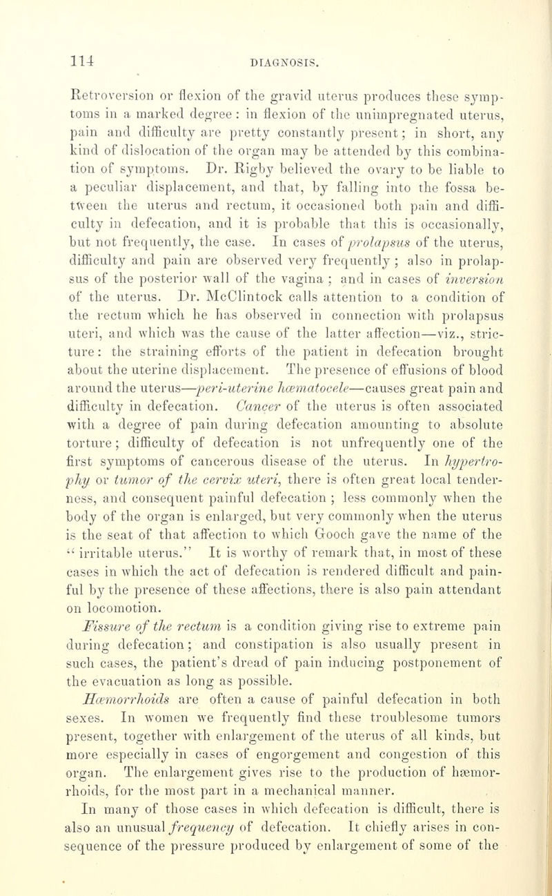 Retroversion or flexion of the gravid uterus produces these symp- toms in a marked degree : in flexion of the unimpregnated uterus, pain and difficulty are pretty constantly present; in short, any kind of dislocation of the organ may be attended by this combina- tion of symptoms. Dr. Rigby believed the ovary to be liable to a peculiar displacement, and that, by falling into the fossa be- t'^veen the uterus and rectum, it occasioned both pain and diffi- culty in defecation, and it is probable that this is occasionally, but not frequently, the case. In cases o? prolapsus of the uterus, difficulty and pain are observed very frequently ; also in prolap- sus of the posterior wall of the vagina ; and in cases of inversion of the uterus. Dr. McClintock calls attention to a condition of the rectum which he has observed in connection with prolapsus uteri, and which was the cause of the latter affection—viz., stric- ture : the straining efforts of the patient in defecation brought about the uterine displacement. The presence of effusions of blood around the uterus—peri-uterine hcematocele—causes great pain and difficulty in defecation. Cancer of the uterus is often associated with a degree of pain during defecation amounting to absolute torture; difficulty of defecation is not unfrequently one of the first symptoms of cancerous disease of the uterus. In hypertro- phy or tumor of the cervix uteri, there is often great local tender- ness, and consequent painful defecation ; less commonly when the body of the organ is enlarged, but very commonly when the uterus is the seat of that affection to which Gooch gave the name of the  irritable uterus. It is worthy of remai'k that, in most of these cases in which the act of defecation is rendered difficult and pain- ful by the presence of these affections, there is also pain attendant on locomotion. Fissure of the rectum is a condition giving rise to extreme pain during defecation; and constipation is also usually present in such cases, the patient's dread of pain inducing postponement of the evacuation as long as possible. Hcemorrhoids are often a cause of painful defecation in both sexes. In women we frequently find these troublesome tumors present, together with enlargement of the uterus of all kinds, but more especially in cases of engorgement and congestion of this organ. The enlargement gives rise to the production of haemor- rhoids, for the most part in a mechanical manner. In many of those cases in which defecation is difficult, there is also an \xx\\x&\xdi\ frequency of defecation. It chiefly arises in con- sequence of the pressure produced by enlargement of some of the
