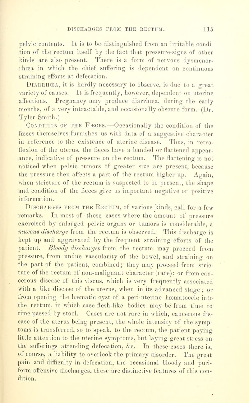 pelvic contents. It is to be distinguished from an irritable condi- tion of the rectum itself by the fact that pressure-signs of other kinds are also present. There is a form of nervous dysmenor- rhoea in which the chief suifering is dependent on continuous straining efforts at defecation. DiARRHCEA, it is hardly necessary to observ.e, is due to a great variety of causes. It is frequently, however, dependent on uterine affections. Pregnancy may produce diarrhoea, during the early months, of a very intractable, and occasionally obscure form. (Dr. Tyler Smith.) Condition of the Fjeces.—Occasionally the condition of the faeces themselves furnishes us with data of a suggestive character in reference to the existence of uterine disease. Thus, in retro- flexion of the uterus, the fgeces have a banded or flattened appear- ance, indicative of pressure on the rectum. The flattening is not noticed when pelvic tumors of greater size are present, because the pressure then affects a part of the rectum higher up. Again, when stricture of the rectum is suspected to be present, the shape and condition of the faeces give us important negative or positive information. Discharges from the Rectum, of various kinds, call for a few remarks. In most of those cases where the amount of pressure exercised by enlarged pelvic organs or tumors is considerable, a mucous discharge from the rectum is observed. This discharge is kept up and aggravated by the frequent straining efforts of the patient. Bloody discharges from the rectum may proceed from pressure, from undue vascularity of the bowel, and straining on the part of the patient, combined; they m.ay proceed from stric- ture of the rectum of non-malignant character (rare); or from can- cerous disease of this viscus, which is very frequently associated with a like disease of the uterus, when in its advanced stage; or from opening the haematic cyst of a peri-uterine hasmatocele into the rectum, in which case flesh-like bodies may be from time to time passed by stool. Cases are not rare in which, cancerous dis- ease of the uterus being present, the whole intensity of the symp- toms is transferred, so to speak, to the rectum, the patient paying little attention to the uterine symptoms, but laying great stress on the sufferings attending defecation, &c. In these cases there is, of course, a liability to overlook the primary disorder. The great pain and difficulty in defecation, the occasional bloody and puri- form offensive discharges, these are distinctive features of this con- dition.