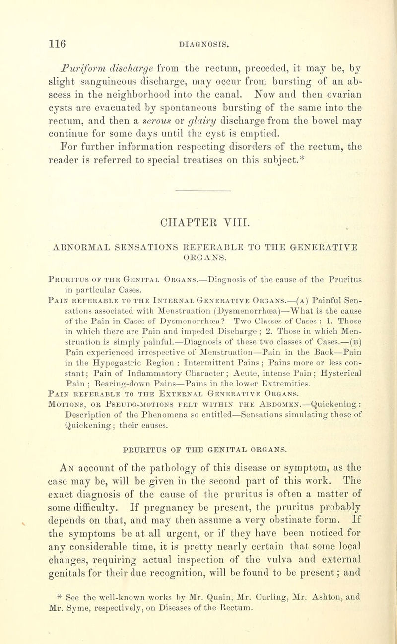 Puriform discharge from the rectum, preceded, it may be, by slight sanguineous discharge, may occur from bursting of an ab- scess in the neighborhood into the canal. Now and then ovarian cysts are evacuated by spontaneous bursting of the same into the rectum, and then a serous or glairy discharge from the bowel may continue for some days until the cyst is emptied. For further information respecting disorders of the rectum, the reader is referred to special treatises on this subject.* CHAPTER VIII. ABNOEMAL SENSATIONS KEFEKABLE TO THE GENEKATIVE OKGANS. Pruritus oy the Genital Organs.—Diagnosis of the cause of the Pruritus in particular Cases. Pain referable to the Internal Generative Organs.—-(a) Painful Sen- sations associated with Menstruation (Dysmenorrhcea)—What is the cause of the Pain in Cases of Dysmenorrhcea?—Two Classes of Cases : 1. Those in which there are Pain and impeded Discharge; 2. Those in which Men- struation is simply painful.—Diagnosis of these two classes of Cases.—(b) Pain experienced irrespective of Menstruation—Pain in the Back—Pain in the Hypogastric Kegion : Intermittent Pains ; Pains more or less con- stant; Pain of Inflammatory Character; Acute, intense Pain ; Hysterical Pain ; Bearing-down Pains—Pains in the lower Extremities. Pain referable to the External Generative Organs. Motions, or Pseudo-motions felt within the Abdomen.—Quickening: Description of the Phenomena so entitled—Sensations simulating those of Quickening; their causes. PRURITUS OF THE GENITAL ORGANS. An account of the pathology of this disease or symptom, as the case may be, will be given in the second part of this work. The exact diagnosis of the cause of the pruritus is often a matter of some difficulty. If pregnancy be present, the pruritus probably depends on that, and may then assume a very obstinate form. If the symptoms be at all urgent, or if they have been noticed for any considerable time, it is pretty nearly certain that some local changes, requiring actual inspection of the vulva and external genitals for their due recognition, will be found to be present; and * See the well-known works by Mr. Quain, Mr. Curling, Mr. Ashton, and Mr. Syme, respectively, on Diseases of the Kectum.