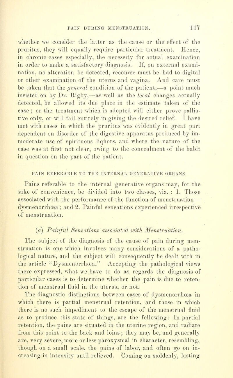 whether we consider the latter as the cause or the effect of the pruritus, they will equally require particular treatment. Hence, in chronic cases especially, the necessity for actual examination in order to make a satisfactory diagnosis. If, on external exami- nation, no alteration be detected, recourse must be had to digital or other examination of the uterus and vagina. And care must be taken that the general condition of the patient,—a point much insisted on by Dr. Rigby,—as well as the local changes actually detected, be allowed its due place in the estimate taken of the case ; or the treatment which is adopted Avill either prove pallia- tive only, or will fail entirely in giving the desired relief. I have met with cases in which the pruritus was evidently in great part dependent on disorder of the digestive apparatus produced by im- moderate use of spirituous liqiiors, and where the nature of the case was at first not clear, owing to the concealment of the habit in question on the part of the patient. PAIN REFERABLE TO THE INTERNAL GENERATIVE ORGANS. Pains referable to the internal generative organs may, for the sake of convenience, be divided into two classes, viz. : 1. Those associated with the performance of the function of menstruation— dysmenorrhoea; and 2. Painful sensations experienced irrespective of menstruation. [a) Painful Sensations associated ivith Menstruation. The subject of the diagnosis of the cause of pain during men- struation is one which involves many considerations of a patho- logical nature, and the subject will consequently be dealt with in the article Dysmenorrhoea. Accepting the pathological views there expressed, what we have to do as regards the diagnosis of particular cases is to determine whether the pain is due to reten- tion of menstrual fluid in the uterus, or not. The diagnostic distinctions between cases of dysmenorrhoea in which there is partial menstrual retention, and those in which there is no such impediment to the escape of the menstrual fluid as to produce this state of things, are the following: In partial retention, the pains are situated in the uterine region, and radiate from this point to the back and loins ; they may be, and generally are, very severe, more or less paroxysmal in character, resembling, though on a small scale, the pains of labor, and often go on in- creasing in intensity until relieved. Coming on suddenly, lasting