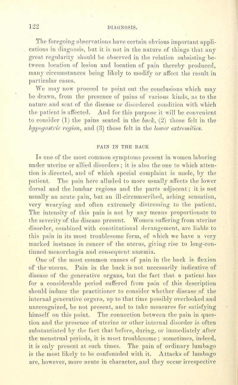 The foregoing observations have certain obvious important appli- cations in diagnosis, but it is not in the nature of things that any great regularity should be observed in the relation subsisting be- tween location of lesion and location of pain thereby produced, many circumstances being likely to modify or affect the result in particular cases. We may now proceed to point out the conclusions which may be drawn, from the presence of pains of various kinds, as to the nature and seat of the disease or disordered condition with which the patient is affected. And for this purpose it will be convenient to consider (1) the pains seated in the hack, (2) those felt in the hy-pogastric region, and (3) those felt in the lotver extremities. PAIN IN THE BACK Is one of the most common symptoms present in women laboring under uterine or allied disorders ; it is also the one to which atten- tion is directed, and of which special complaint is made, by the patient. The pain here alluded to more usually affects the lower dorsal and the lumbar regions and the parts adjacent; it is not usually an acute pain, but an ill-circumscribed, aching sensation, very wearying and often extremely distressing to the patient. The intensity of this pain is not by any means proportionate to the severity of the disease present. Women suffering from uterine disorder, combined with constitutional derangement, are liable to this pain in its most troublesome form, of which we have a very marked instance in cancer of the uterus, giving rise to long-con- tinued menorrhagia and consequent anaemia. One of the most common causes of pain in the back is flexion of the uterus. Pain in the back is not necessarily indicative of disease of the generative organs, but the fact that a patient has for a considerable period suffered from pain of this description should induce the practitioner to consider whether disease of the internal generative organs, up to that time possibly overlooked and unrecognized, be not present, and to take measures for satisfying himself on this point. The connection between the pain in ques- tion and the presence of uterine or other internal disorder is often substantiated by the fact that before, during, or immediately after the menstrual periods, it is most troublesome; sometimes, indeed, it is only present at such times. The pain of ordinary lumbago is the most likely to be confounded with it. Attacks of lumbago are, however, more acute in character, and they occur irrespective