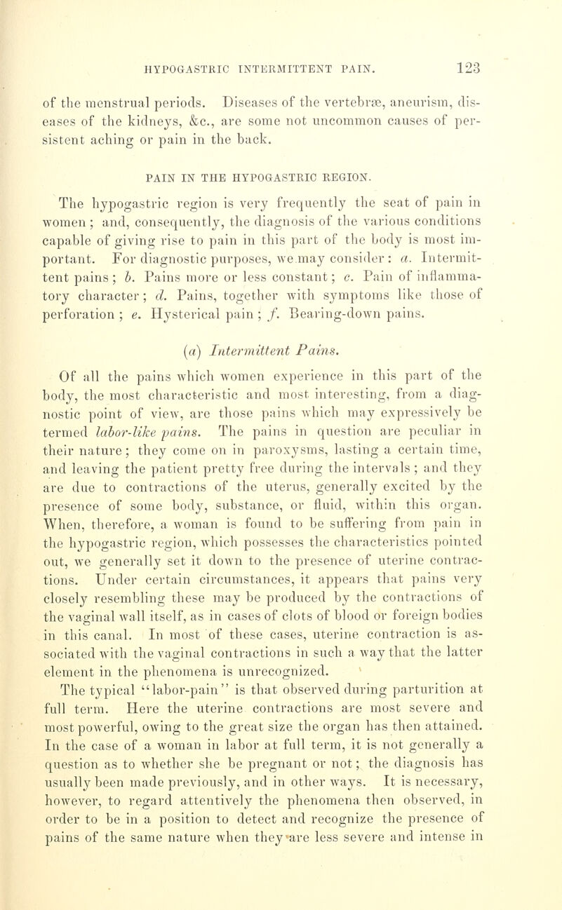 of the menstrual periods. Diseases of the vertebrae, aneurism, dis- eases of the kidneys, &c., are some not uncommon causes of per- sistent aching or pain in the back. PAIN IN THE HYPOGASTRIC REGION. The hypogastric region is very frequently the seat of pain in women ; and, consequently, the diagnosis of the various conditions capable of giving rise to pain in this part of the body is most im- portant. For diagnostic purposes, we may consider : a. Intermit- tent pains ; h. Pains more or less constant; c. Pain of inflamma- tory character; d. Pains, together with symptoms like those of perforation ; e. Hysterical pain ; /. Bearing-down pains. (a) Intermittent Pains. Of all the pains which Avomen experience in this part of the body, the most characteristic and most interesting, from a diag- nostic point of view, are those pains which may expressively be termed lahor-like fains. The pains in question are peculiar in their nature; they come on in paroxysms, lasting a certain time, and leaving the patient pretty free during the intervals ; and they are due to contractions of the uterus, generally excited by the presence of some body, substance, or fluid, within this organ. When, therefore, a woman is found to be suffering from pain in the hypogastric region, which possesses the characteristics pointed out, we generally set it down to the presence of uterine contrac- tions. Under certain circumstances, it appears that pains very closely resembling these may be produced by the contractions of the vaginal wall itself, as in cases of clots of blood or foreign bodies in this canal. In most of these cases, uterine contraction is as- sociated with the vaginal contractions in such a way that the latter element in the phenomena is unrecognized. The typical labor-pain is that observed during parturition at full terra. Here the uterine contractions are most severe and most powerful, owing to the great size the organ has then attained. In the case of a woman in labor at full term, it is not generally a question as to whether she be pregnant or not; the diagnosis has usually been made previously, and in other ways. It is necessary, however, to regard attentively the phenomena then observed, in order to be in a position to detect and recognize the presence of pains of the same nature when they are less severe and intense in