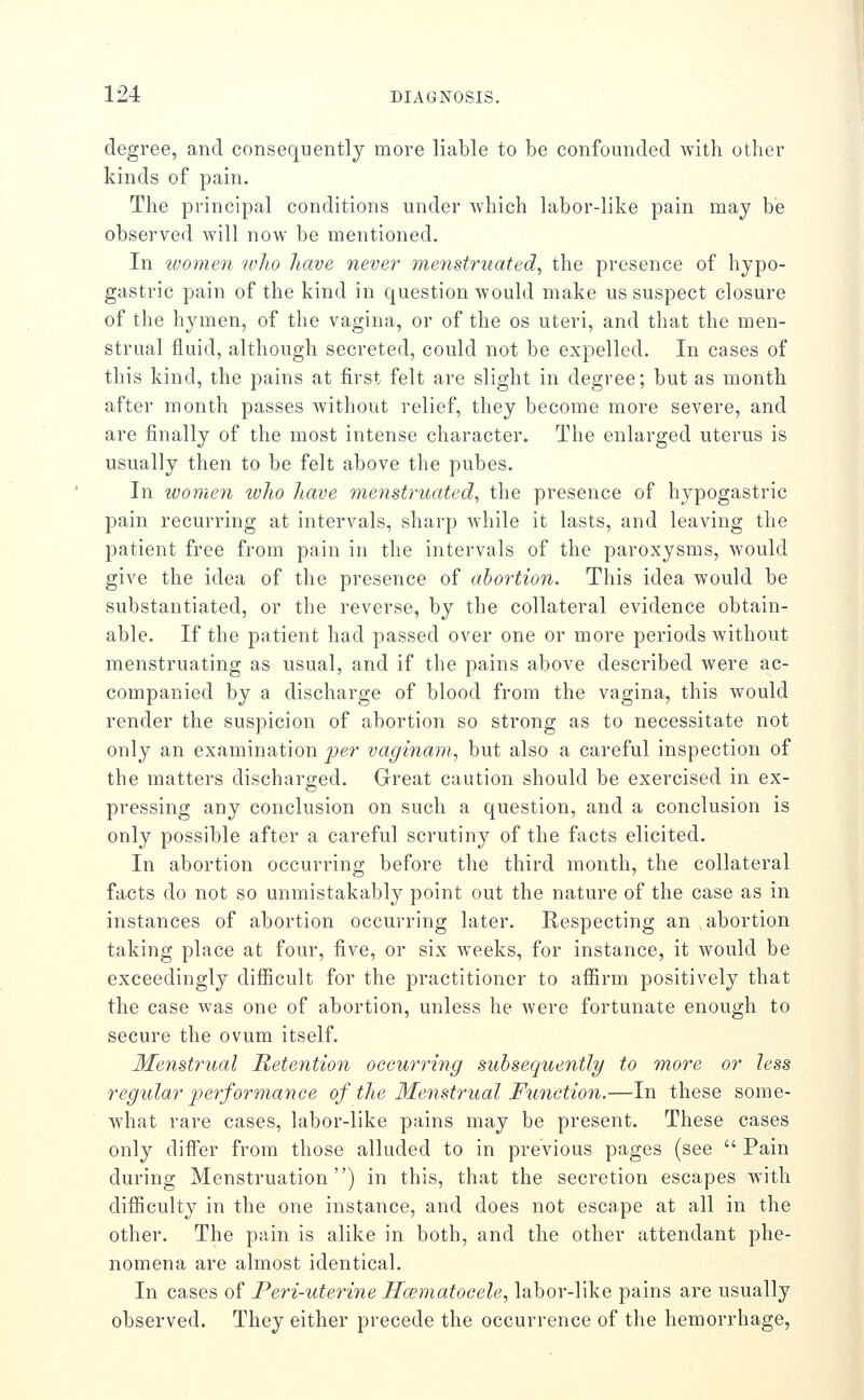 degree, and consequently more liable to be confounded with other kinds of pain. The principal conditions under which labor-like pain may be observed will now be mentioned. In loomen lolio have never menstruated^ the presence of hypo- gastric pain of the kind in question would make us suspect closure of the hymen, of the vagina, or of the os uteri, and that the men- strual fluid, although secreted, could not be expelled. In cases of this kind, the pains at first felt are slight in degree; but as month after month passes without relief, they become more severe, and are finally of the most intense character. The enlarged uterus is usually then to be felt above the pubes. In women who have menstruated^ the presence of hypogastric pain recurring at intervals, sharp while it lasts, and leaving the patient free from pain in the intervals of the paroxysms, would give the idea of the presence of abortion. This idea would be substantiated, or the reverse, by the collateral evidence obtain- able. If the patient had passed over one or more periods Avithout menstruating as usual, and if the pains above described were ac- companied by a discharge of blood from the vagina, this would render the suspicion of abortion so strong as to necessitate not only an examination per vaginani, but also a careful inspection of the matters discharged. Great caution should be exercised in ex- pressing any conclusion on such a question, and a conclusion is only possible after a careful scrutiny of the facts elicited. In abortion occurring before the third month, the collateral facts do not so unmistakably point out the nature of the case as in instances of abortion occurring later. Respecting an abortion taking place at four, five, or six weeks, for instance, it would be exceedingly diflBcult for the practitioner to affirm positively that the case was one of abortion, unless he were fortunate enough to secure the ovum itself. Menstrual Retention occurring subsequentli/ to more or less regular performance of the Menstrual Fuoictioii.—In these some- what rare cases, labor-like pains may be present. These cases only diifer from those alluded to in previous pages (see  Pain during Menstruation) in this, that the secretion escapes with difficulty in the one instance, and does not escape at all in the other. The pain is alike in both, and the other attendant phe- nomena are almost identical. In cases of Peri-uterine Hcematocele, labor-like pains are usually observed. They either precede the occurrence of the hemorrhage,