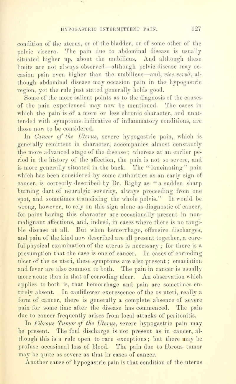 condition of the uterus, or of the bladder, or of some other of the pelvic viscera. The pain due to abdominal disease is usually situated higher up, about the umbilicus, And although these limits are not always observed—although pelvic disease may oc- casion pain even higher than the umbilicus—and, vice versa, al- though abdominal disease may occasion pain in the hypogastric region, yet the rule just stated generally holds good. Some of the more salient points as to the diagnosis of the causes of the pain experienced may now be mentioned. The cases in which the pain is of a more or less chronic character, and unat- tended with symptoms .indicative of inflammatory conditions, are those now to be considered. In Cancer of the Uterus, severe hypogastric pain, which is generally remittent in character, accompanies almost constantly the more advanced stage of the disease; whereas at an earlier pe- riod in the history of the affection, the pain is not so severe, and is more generally situated in the back. The lancinating pain which has been considered by some authorities as an early sign of cancer, is correctly described by Dr. Higby as  a sudden sharp burning dart of neuralgic severity, ahvays proceeding from one spot, and sometimes transfixing the whole pelvis. It would be wrong, however, to rely on this sign alone as diagnostic of cancer, for pains having this character are occasionally present in non- malignant affections, and, indeed, in cases where there is no tangi- ble disease at all. But when hemorrhage, offensive discharges, and pain of the kind now described are all present together, a care- ful physical examination of the uterus is necessary ; for there is a presumption that the case is one of cancer. In cases of corroding ulcer of the os uteri, these symptoms are also present; emaciation and fever are also common to both. The pain in cancer is usually more acute than in that of corroding ulcer. An observation which applies to both is, that hemorrhage and pain are sometimes en- tirely absent. In cauliflower excrescence of the os uteri, really a form of cancer, there- is generally a complete absence of severe pain for some time after the disease has commenced. The pain due to cancer frequently arises from local attacks of peritonitis. In Fibrous Tumor of the Uterus, severe hypogastric pain may be present. The foul discharge is not present as in cancer, al- though this is a rule open to rare exceptions; but there may be profuse occasional loss of blood. The pain due to fibrous tumor may be quite as severe as that in cases of cancer. Another cause of hypogastric pain is that condition of the uterus