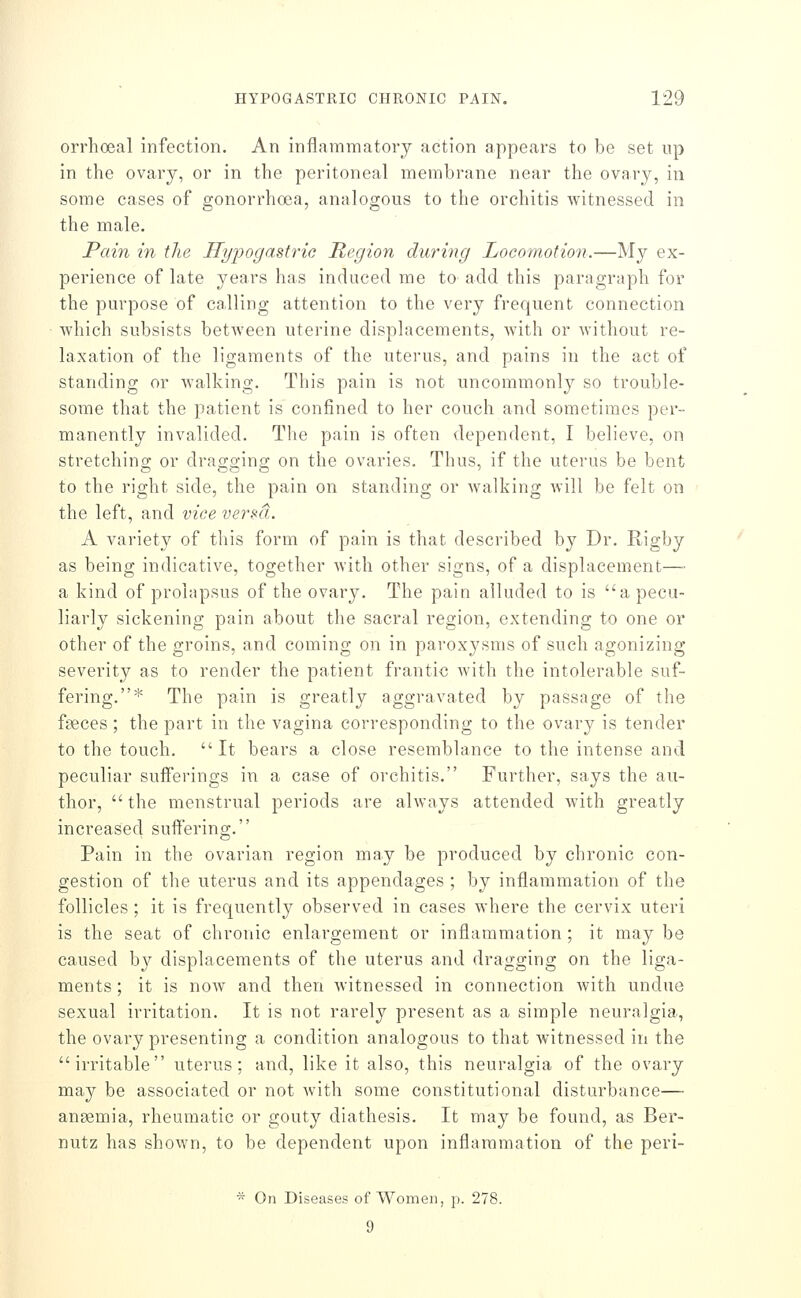 orrhoeal infection. An inflammatory action appears to be set np in the ovary, or in the peritoneal membrane near the ovary, in some cases of gonorrhoea, analogous to the orchitis witnessed in the male. Pain in the Hypogastric Region during Locomotion.—My ex- perience of late years has induced me to add this paragraph for the purpose of calling attention to the very frequent connection which subsists betAveen uterine displacements, with or without re- laxation of the ligaments of the uterus, and pains in the act of standing or walking. This pain is not uncommonly so trouble- some that the patient is confined to her couch and sometimes per- manently invalided. The pain is often dependent, I believe, on stretching or dragging on the ovaries. Thus, if the uterus be bent to the right side, the pain on standing or walking will be felt on the left, and vice versa. A variety of this form of pain is that described by Dr. Rigby as being indicative, together with other signs, of a displacement— a kind of prolapsus of the ovary. The pain alluded to is a pecu- liarly sickening pain about the sacral region, extending to one or other of the groins, and coming on in paroxysms of such agonizing severity as to render the patient frantic with the intolerable suf- fering.* The pain is greatly aggravated by passage of the faeces ; the part in the vagina corresponding to the ovary is tender to the touch. It bears a close resemblance to the intense and peculiar sufferings in a case of orchitis. Further, says the au- thor,  the menstrual periods are always attended with greatly increased suffering. Pain in the ovarian region may be produced by chronic con- gestion of the uterus and its appendages ; by inflammation of the follicles; it is frequently observed in cases where the cervix uteri is the seat of chronic enlargement or inflammation ; it may be caused b}^ displacements of the uterus and dragging on the liga- ments ; it is now and then witnessed in connection with undue sexual irritation. It is not rarely present as a simple neuralgia, the ovary presenting a condition analogous to that witnessed in the irritable uterus; and, like it also, this neuralgia of the ovary may be associated or not with some constitutional disturbance— anaemia, rheumatic or gouty diathesis. It may be found, as Ber- nutz has shown, to be dependent upon inflammation of the peri- * On Diseases of Women, p. 278. 9