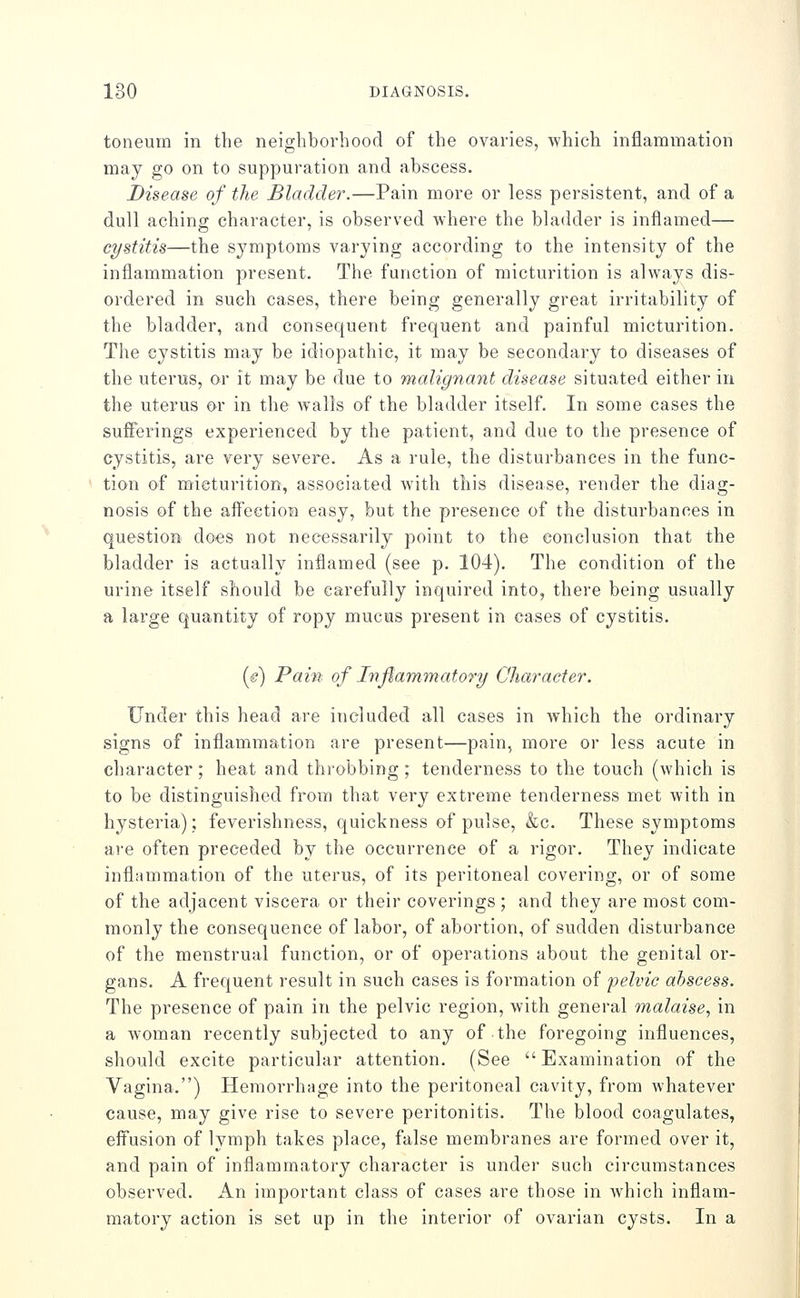 toneuin in the neighborhood of the ovaries, which inflammation may go on to suppuration and abscess. Disease of the Bladder.—Pain more or less persistent, and of a dull aching character, is observed where the bladder is inflamed— cystitis—the symptoms varying according to the intensity of the inflammation present. The function of micturition is always dis- ordered in such cases, there being generally great irritability of the bladder, and consequent frequent and painful micturition. The cystitis may be idiopathic, it may be secondary to diseases of the uterus, or it may be due to malignant disease situated either in the uterus or in the walls of the bladder itself. In some cases the suflerings experienced by the patient, and due to the presence of cystitis, are very severe. As a rule, the disturbances in the func- tion of mieturition, associated with this disease, render the diag- nosis of the affeetion easy, but the presence of the disturbances in question does not necessarily point to the conclusion that the bladder is actually inflamed (see p. 104), The condition of the urine itself should be carefully inquired into, there being usually a large quantity of ropy mucus present in cases of cystitis. (e) Pain of Injlammatory CJiaraeter. Under this head are included all cases in which the ordinary signs of inflammation are present—pain, more or less acute in character; heat and throbbing; tenderness to the touch (which is to be distinguished from that very extreme tenderness met with in hysteria); feverishness, quickness of pulse, &c. These symptoms ai'e often preceded by the occurrence of a rigor. They indicate inflammation of the uterus, of its peritoneal covering, or of some of the adjacent viscera or their coverings ; and they are most com- monly the consequence of labor, of abortion, of sudden disturbance of the menstrual function, or of operations about the genital or- gans. A frequent result in such cases is formation of pelvic abscess. The presence of pain in the pelvic region, with general malaise, in a woman recently subjected to any of the foregoing influences, should excite particular attention. (See Examination of the Vagina.) Hemorrhage into the peritoneal cavity, from whatever cause, may give rise to severe peritonitis. The blood coagulates, effusion of lymph takes place, false membranes are formed over it, and pain of inflammatory character is under such circumstances observed. An important class of cases are those in which inflam- matory action is set up in the interior of ovarian cysts. In a