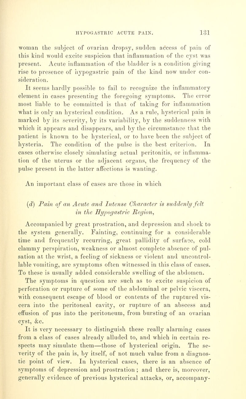 woman the subject of ovarian dropsy, sudden access of pain of this kind would excite suspicion that inflammation of the cyst was present. Acute inflammation of the bladder is a condition giving rise to presence of iiypogastric pain of the kind now under con- sideration. It seems hardly possible to fail to recognize the inflammatory element in cases presenting the foregoing symptoms. The error most liable to be committed is that of taking for inflammation what is only an hysterical condition. As a rule, hysterical pain is marked by its severity, by its variability, by the suddenness with which it appears and disappears, and by the circumstance that the patient is known to be hysterical, or to have been the subject of hysteria. The condition of the pulse is the best criterion. In cases otherwise closely simulating actual peritonitis, or inflamma- tion of the uterus or the adjacent organs, the frequency of the pulse present in the latter aff'ections is wanting. An important class of cases are those in which [d) Pain of an Acute and Intense Character is suddenly felt in the Hypogastric Region, Accompanied by great prostration, and depression and shock to the system generally. Fainting, continuing for a considerable time and frequently recurring, great pallidity of surface, cold clammy perspiration, weakness or almost complete absence of pul- sation at the wrist, a feeling of sickness or violent and uncontrol- lable vomiting, are symptoms often witnessed in this class of cases. To these is usually added considerable swelling of the abdomen. The symptoms in question are such as to excite suspicion of perforation or rupture of some of the abdominal or pelvic viscera, with consequent escape of blood or contents of the ruptured vis- cera into the peritoneal cavity, or rupture of an abscess and effusion of pus into the peritoneum, from bursting of an ovarian cyst, &c. It is very necessary to distinguish these really alarming cases from a class of cases already alluded to, and which in certain re- spects may simulate them—those of hysterical origin. The se- verity of the pain is, by itself, of not much value from a diagnos- tic point of view. In hysterical cases, there is an absence of symptoms of depression and prostration ; and there is, moreover, generally evidence of previous hysterical attacks, or, accompany-