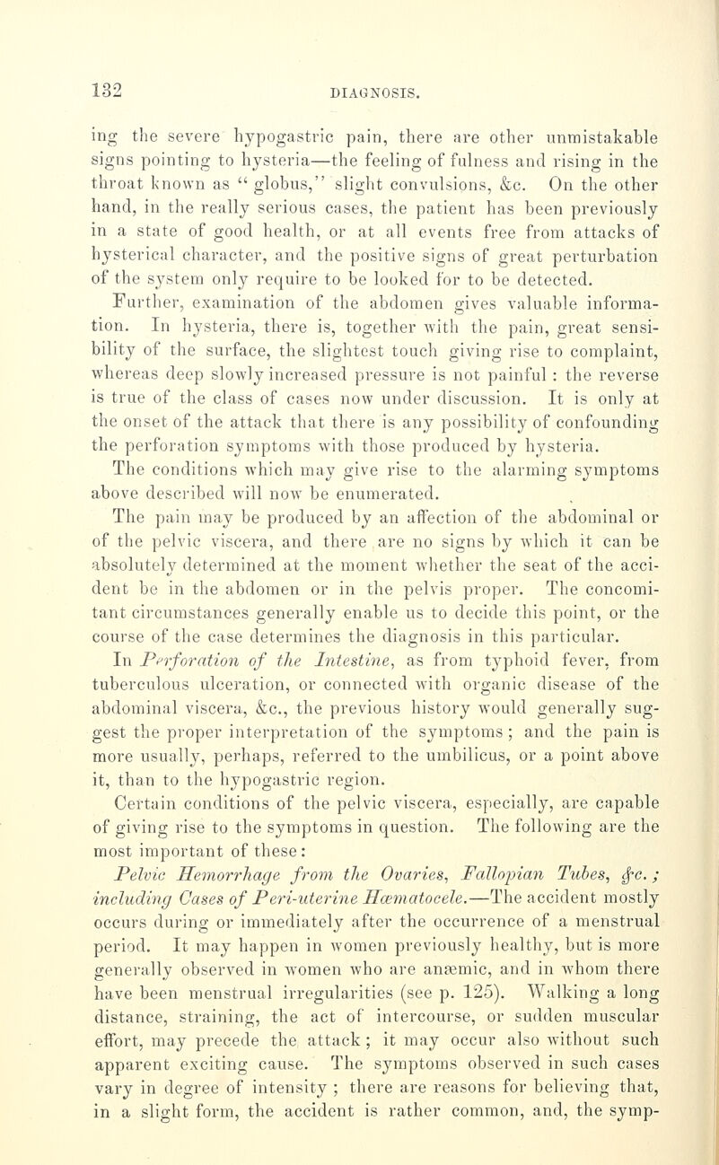 ing the severe hypogastric pain, there are other unmistakable signs pointing to hysteria—the feeling of fulness and rising in the throat known as  globus, slight convulsions, &c. On the other hand, in the really serious cases, the patient has been previously in a state of good health, or at all events free from attacks of hysterical character, and the positive signs of great perturbation of the system only require to be looked for to be detected. Further, examination of the abdomen gives valuable informa- tion. In hysteria, there is, together with the pain, great sensi- bility of the surface, the slightest touch giving rise to complaint, whereas deep slowly increased pressure is not painful : the reverse is true of the class of cases now under discussion. It is only at the onset of the attack that there is any possibility of confounding the perforation symptoms Avith those produced by hysteria. The conditions which may give rise to the alarming symptoms above described will now be enumerated. The pain may be produced by an affection of the abdominal or of the pelvic viscera, and there are no signs by which it can be absolutely determined at the moment whether the seat of the acci- dent be in the abdomen or in the pelvis proper. The concomi- tant circumstances generally enable us to decide this point, or the course of the case determines the diagnosis in this particular. In Pprforation of the Intestine, as from typhoid fever, from tuberculous ulceration, or connected Avith organic disease of the abdominal viscera, &c., the previous history Avould generally sug- gest the proper interpretation of the symptoms ; and the pain is more usually, perhaps, referred to the umbilicus, or a point above it, than to the hypogastric region. Certain conditions of the pelvic viscera, especially, are capable of giving rise to the symptoms in question. The following are the most important of these: Pelvic Hemorrhage from the Ovaries^ Fallojnan Tubes, ^c.; including Cases of Peri-uterine Hoimatocele.—The accident mostly occurs during or immediately after the occurrence of a menstrual period. It may happen in Avomen previously healthy, but is more generally observed in Avomen Avho are ansemic, and in Avhom there have been menstrual irregularities (see p. 125). Walking a long distance, straining, the act of intercourse, or sudden muscular effort, may precede the attack ; it may occur also Avithout such apparent exciting cause. The symptoms observed in such cases vary in degree of intensity ; there are reasons for believing that, in a slight form, the accident is rather common, and, the symp-
