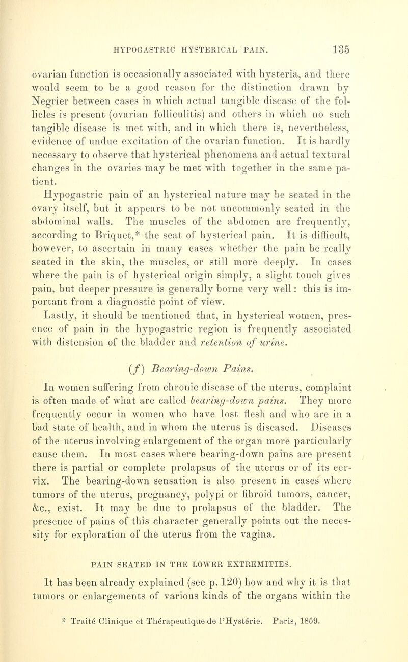 ovarian function is occasionally associated with hysteria, and there would seem to be a good reason for the distinction drawn by Negrier between cases in which actual tangible disease of the fol- licles is present (ovarian folliculitis) and others in which no such tangible disease is met with, and in which there is, nevertheless, evidence of undue excitation of the ovarian function. It is hardly necessary to observe that hysterical phenomena and actual textoral changes in the ovaries may be met with together in the same pa- tient. Hypogastric pain of an hysterical nature may be seated in the ovary itself, but it appears to be not uncommonly seated in the abdominal walls. The muscles of the abdomen are frequently, according to Briquet,* the seat of hysterical pain. It is difficult, however, to ascertain in many cases whether the pain be really seated in the skin, the muscles, or still more deeply. In cases where the pain is of hysterical origin simply, a slight touch gives pain, but deeper pressure is generally borne very well: this is im- portant from a diagnostic point of view. Lastly, it should be mentioned that, in hysterical women, pres- ence of pain in the hypogastric region is frequently associated with distension of the bladder and reteiition of urine. (/) Bearing-down Pains. In women suffering from chronic disease of the uterus, complaint is often made of what are called hearing-doivn pains. They more frequently occur in women who have lost flesh and who are in a bad state of health, and in whom the uterus is diseased. Diseases of the uterus involving enlargement of the organ more particularly cause them. In most cases where bearing-down pains are j)resent there is partial or complete prolapsus of the uterus or of its cer- vix. The bearing-down sensation is also present in cases where tumors of the uterus, pregnancy, polypi or fibroid tumors, cancer, &c., exist. It may be due to prolapsus of the bladder. The presence of pains of this character generally points out the neces- sity for exploration of the uterus from the vagina. PAIN SEATED IN THE LOWER EXTREMITIES. It has been already explained (see p. 120) how and why it is that tumors or enlargements of various kinds of the organs within the * Traite Clinique et Th^rapeutique de I'Hysterie. Paris, 1859.