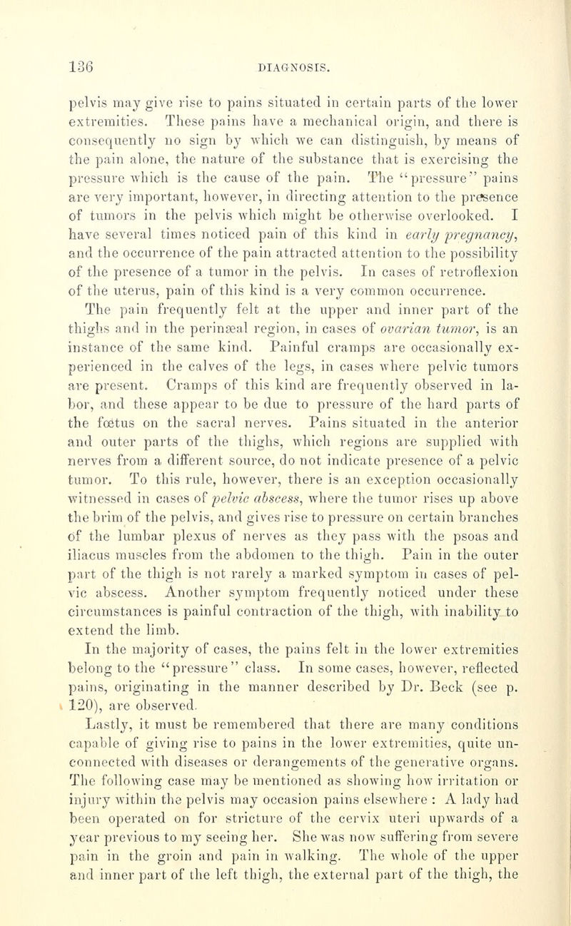 pelvis may give rise to pains situated in certain parts of the lower extremities. These pains have a mechanical origin, and there is consequently no sign b}^ which we can distinguish, by means of the pain alone, the nature of the substance that is exercising the pressure which is the cause of the pain. Tlie pressure pains are very important, however, in directing attention to the presence of tumors in the pelvis which might be otherwise overlooked. I have several times noticed pain of this kind in early 'pregnancy, and the occurrence of the pain attracted attention to the possibility of the presence of a tumor in the pelvis. In cases of retroflexion of the uterus, pain of this kind is a very common occurrence. The pain frequently felt at the upper and inner part of the thighs and in the perinseal region, in cases of ovarian tumor, is an instance of the same kind. Painful cramps are occasionally ex- perienced in the calves of the legs, in cases where pelvic tumors are present. Cramps of this kind are frequently observed in la- bor, and these appear to be due to pressure of the hard parts of the foetus on the sacral nerves. Pains situated in the anterior and outer parts of the thighs, which regions are supplied with nerves from a different source, do not indicate presence of a pelvic tumor. To this rule, however, there is an exception occasionally witnessed in cases o^ pelvic abscess, where the tumor rises up above the brim of the pelvis, and gives rise to pressure on certain branches of the lumbar plexus of nerves as they pass with the psoas and iliacus muscles from the abdomen to the thigh. Pain in the outer part of the thigh is not rarely a marked symptom in cases of pel- vic abscess. Another s_ymptom frequently noticed under these circumstances is painful contraction of the thigh, with inability to extend the limb. In the majority of cases, the pains felt in the lower extremities belong to the pressure class. In some cases, however, reflected pains, originating in the manner described by Dr. Beck (see p. 120), are observed. Lastly, it must be remembered that there are many conditions capable of giving rise to pains in the lower extremities, quite un- connected with diseases or derangements of the generative organs. The following case may be inentioned as showing how irritation or injury within the pelvis may occasion pains elsewhere : A lady had been operated on for stricture of the cervix uteri upwards of a year previous to my seeing her. She was now suffering from severe pain in the groin and pain in walking. The whole of the upper and inner part of the left thigh, the external part of the thigh, the