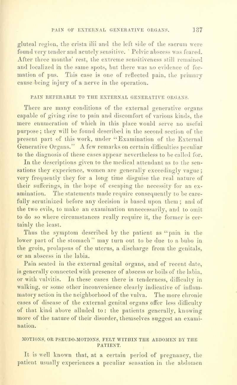 gluteal region, the crista ilii and the left side of the sacrum were found very tender and acutely sensitive. ' Pelvic abscess was feared. After three months' rest, the extreme sensitiveness still remained and localized in the same spots, but there was no evidence of for- mation of pus. This case is one of reflected pain, the primary cause being injury of a nerve in the operation. PAIN REFERABLE TO THE EXTERNAL GENERATIVE ORGANS. There are many conditions of the external generative organs capable of giving rise to pain and discomfort of various kinds, the mere enumeration of which in this place would serve no useful purpose; they will be found described in the second section of the present part of this work, under Examination of the External Generative Organs. A few remarks on certain difficulties peculiar to the diagnosis of these cases appear nevertheless to be called for. In the descriptions given to the medical attendant as to the sen- sations they experience, women are generally exceedingly vague; very frequently they for a long time disguise the real nature of their sufferings, in the hope of escaping the necessity for an ex- amination. The statements made require consequently to be care- fully scrutinized before any decision is based upon them ; and of the two evils, to make an examination unnecessarily, and to omit to do so where circumstances really require it, the former is cer- tainly the least. Thus the symptom described by the patient as pain in the lower part of the stomach may turn out to be due to a bubo in the groin, prolapsus of the uterus, a discharge from the genitals, or an abscess in the labia. Pain seated in the external genital organs, and of recent date, is generally connected with presence of abscess or boils of the labia, or with vulvitis. In these cases there is tenderness, difficulty in walking, or some other inconvenience clearly indicative of inflam- matory action in the neighborhood of the vulva. The more chronic cases of disease of the external genital organs offer less difficulty of that kind above alluded to : the patients generally, knowing more of the nature of their disorder, themselves suggest an exami- nation. MOTIONS, OR PSEUDO-MOTIONS, FELT WITHIN THE ABDOMEN BY THE PATIENT. It is well known that, at a certain period of pregnancy, the patient usually experiences a peculiar sensation in the abdomen
