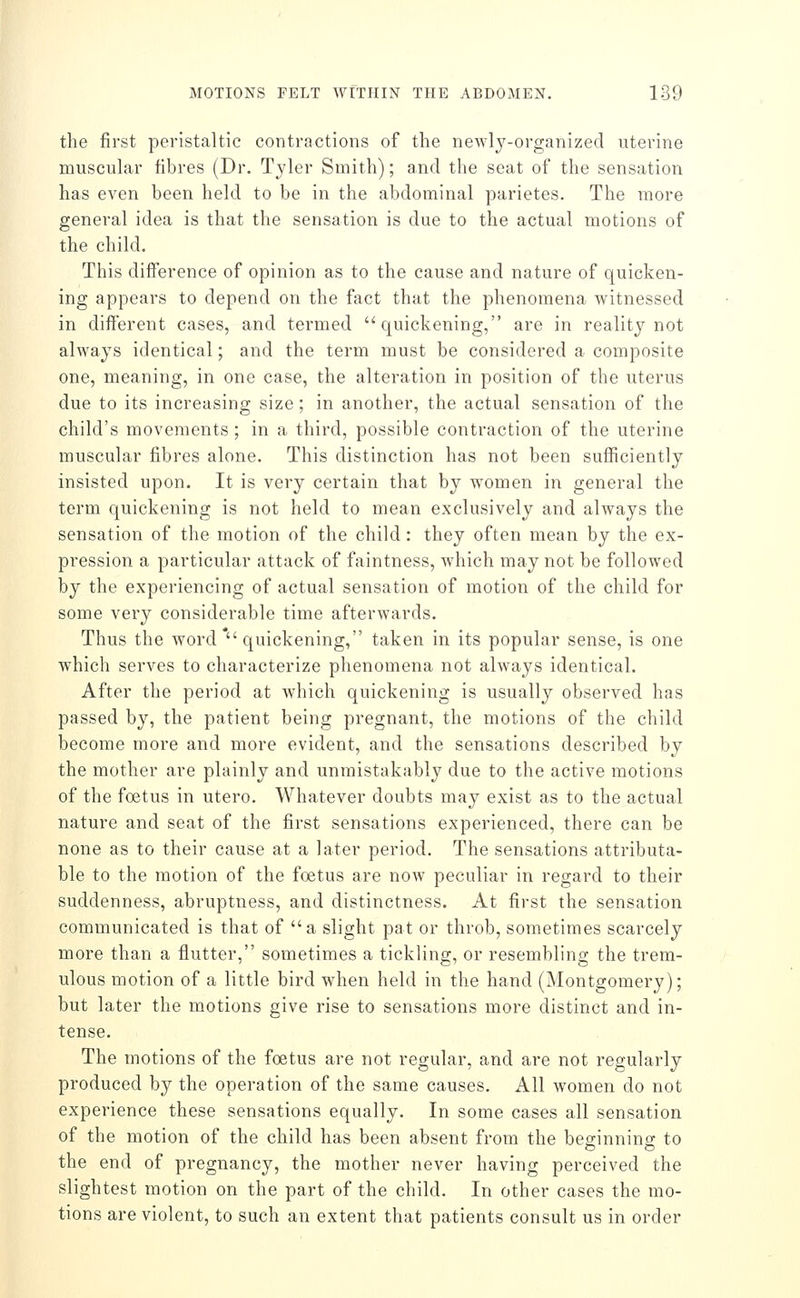 the first peristaltic contractions of the newlj-organized uterine muscular fibres (Dr. Tyler Smith); and the seat of the sensation has even been held to be in the abdominal parietes. The more general idea is that the sensation is due to the actual motions of the child. This difference of opinion as to the cause and nature of quicken- ing appears to depend on the fact that the phenomena witnessed in different cases, and termed quickening, are in reality not always identical; and the term must be considered a composite one, meaning, in one case, the alteration in position of the uterus due to its increasing size; in another, the actual sensation of the child's movements; in a third, possible contraction of the uterine muscular fibres alone. This distinction has not been sufficiently insisted upon. It is very certain that by women in general the term quickening is not held to mean exclusively and always the sensation of the motion of the child: they often mean by the ex- pression a particular attack of faintness, Avhich may not be followed by the experiencing of actual sensation of motion of the child for some very considerable time afterwards. Thus the word' quickening, taken in its popular sense, is one which serves to characterize phenomena not always identical. After the period at which quickening is usually observed has passed by, the patient being pregnant, the motions of the child become more and more evident, and the sensations described by the mother are plainly and unmistakably due to the active motions of the foetus in utero. Whatever doubts may exist as to the actual nature and seat of the first sensations experienced, there can be none as to their cause at a later period. The sensations attributa- ble to the motion of the foetus are now peculiar in regard to their suddenness, abruptness, and distinctness. At first the sensation communicated is that of a slight pat or throb, sometimes scarcely more than a flutter, sometimes a tickling, or resembling the trem- ulous motion of a little bird when held in the hand (Montgomery); but later the motions give rise to sensations more distinct and in- tense. The motions of the foetus are not regular, and are not regularly produced by the operation of the same causes. All women do not experience these sensations equally. In some cases all sensation of the motion of the child has been absent from the beginnino- to the end of pregnancy, the mother never having perceived the slightest motion on the part of the child. In other cases the mo- tions are violent, to such an extent that patients consult us in order