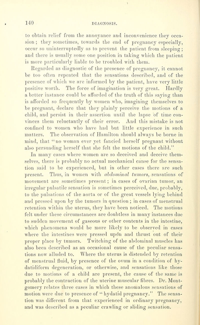 to obtain relief from the annoyance and inconvenience they occa- sion ; they sometimes, towards the end of pregnancy especially, occur so uninterruptedly as to prevent the patient from sleeping ; and there is usually some one position in taking which the patient is more particularly liable to be troubled with them. Regarded as diagnostic of the presence of pregnancy, it cannot be too often repeated that the sensations described, and of the presence of which we are informed by the patient, have very little positive w'orth. The force of imagination is very great. Hardly a better instance could be afforded of the truth of this saying than is afforded so frequently by women who, imagining themselves to be pregnant, declare that they plainly perceive the motions of a child, and persist in their assertion until the lapse of time con- vinces them reluctantly of their error. And this mistake is not confined to women who have had but little experience in such matters. The observation of Hamilton should always be borne in mind, that no woman ever yet fancied herself pregnant without also persuading herself that she felt the motions of the child. In many cases where women are so deceived and deceive them- selves, there is probably no actual mechanical canse for the sensa- tion said to be experienced, but in other cases there are such present. Thus, in women with abdominal tumors, sensations of movement are sometimes present; in cases of ovarian tumor, an irregular pulsatile sensation is sometimes perceived, due, probably, to the pulsations of the aorta or of the great vessels lying behind and pressed upon by the tumors in question ; in cases of menstrual retention within the uterus, they have been noticed. The motions felt under these circumstances are doubtless in many instances due to sudden movement of gaseous or other contents in the intestine, which phenomena would be more likely to be observed in cases where the intestines were pressed upo'n and thrust out of their proper place by tumors. Twitching of the abdominal muscles has also been described as an occasional cause of the peculiar sensa- tions now alluded to. Where the uterus is distended by retention of menstrual fluid, by presence of the ovum in a condition of hy- datidiform degeneration, or otherwise, and sensations like those due to motions of a child are present, the cause of the same is probably the contraction of the uterine muscular fibres. Dr. Mont- gomery relates three cases in which these anomalous sensations of motion were due to presence of  hydatid pregnancy. The sensa- tion was different from that experienced in ordinary pregnancy, and was described as a peculiar crawling or sliding sensation.