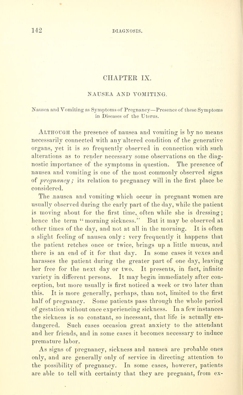 CHAPTER IX. NArSEA AND VOMITING. Nausea and Vomiting as Symptoms of Pregnancy—Presence of these Symptoms in Diseases of tlie Uterus. Although the presence of nausea and vomiting is by no means necessarily connected with any altered condition of the generative organs, yet it is so frequently observed in connection with such alterations as to render necessary some observations on the diag- nostic importance of the symptoms in question. The presence of nausea and vomiting is one of the most commonly observed signs of pregnancy ; its relation to pregnancy will in the first place be considered. The j:iausea and vomiting which occur in pregnant women are usually observed during the early part of the day, while the patient is moving about for the first time, often while she is dressing; hence the term morning sickness. But it may be observed at other times of the day, and not at all in the morning. It is often a slight feeling of nausea only : very frequently it happens that the patient retches once or twice, brings up a little mucus, and there is an end of it for that day. In some cases it vexes and harasses the patient during the greater part of one day, leaving her free for the next day or two. It presents, in fact, infinite variety in different persons. It may begin immediately after con- ception, but more usually is first noticed a week or two later than this. It is more generally, perhaps, than not, limited to the first half of pregnancy. Some patients pass through the whole period of gestation without once experiencing sickness. In a few instances the sickness is so constant, so incessant, that life is actually en- dangered. Such cases occasion great anxiety to the attendant and her friends, and in some cases it becomes necessary to induce premature labor. As signs of pregnancy, sickness and nausea are probable ones only, and are generally only of service in directing attention to the possibility of pregnancy. In some cases, however, patients are able to tell with certainty that they are pregnant, from ex-