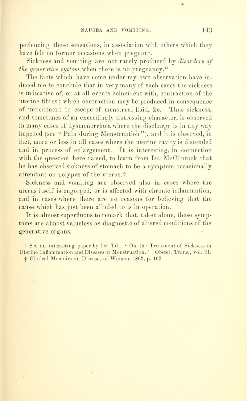 periencing these sensations, in association with others which they have felt on former occasions when pregnant. Sickness and vomiting are not rarely produced by disorders of the generative system when there is no pregnancy.* The facts which have come under my own observation have in- duced me to conclude that in very many of such cases the sickness is indicative of, or at all events coincident with, contraction of the uterine fibres ; which contraction may be produced in consequence of impediment to escape of menstrual fluid, &c. Thus sickness, and sometimes of an exceedingly distressing character, is observed in many cases of dysmenorrhoea where the discharge is in any way impeded (see Pain during Menstruation), and it is observed, in fact, more or less in all cases where the uterine cavity is distended and in process of enlargement. It is interesting, in connection with the question here raised, to learn from Dr. McClintock that he has observed sickness of stomach to be a symptom occasionally attendant on polypus of the uterus.f Sickness and vomiting are observed also in cases where the uterus itself is engorged, or is affected with chronic inflammation, and in cases where there are no reasons for believing that the cause which has just been alluded to is in operation. It is almost superfluous to remark that, taken alone, these symp- toms are almost valueless as diagnostic of altered conditions of the generative organs. * See an interesting paper by Dr. Tilt,  On the Treatment of Sickness in Uterine Inflammation and Diseases of Menstruation. Obstet. Trans., vol. iii. •j- Clinical Memoirs on Diseases of Women, 1863, p. 162.