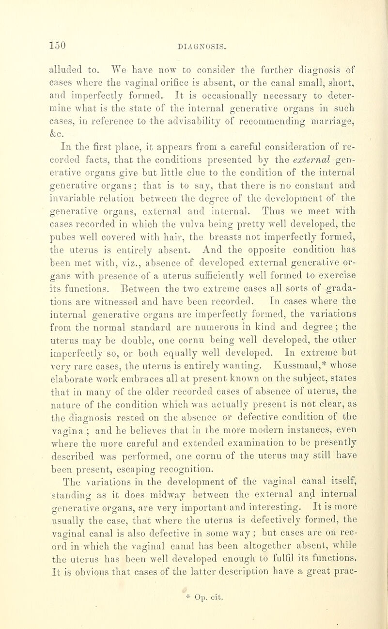 alluded to. We have now to considei* the further diagnosis of cases where the vaginal orifice is absent, or the canal small, short, and imperfectly formed. It is occasionally necessary to deter- mine what is the state of the internal generative organs in such cases, in reference to the advisability of recommending marriage, &c. In the first place, it appears from a careful consideration of re- corded facts, that the conditions presented by the external gen- erative organs give but little clue to the condition of the internal generative organs; that is to say, that there is no constant and invariable relation between the degree of the development of the generative organs, external and internal. Thus we meet with cases recorded in which the vulva being pretty well developed, the pubes well covered with hair, the breasts not imperfectly formed, the uterus is entirely absent. And the opposite condition has been met with, viz., absence of developed external generative or- gans with presence of a uterus sufficiently well formed to exercise its functions. Between the two extreme cases all sorts of grada- tions are witnessed and have been recorded. In cases where the internal generative organs are imperfectly formed, the variations from the normal standard are numerous in kind and degree; the uterus may be double, one cornu being well developed, the other imperfectly so, or both equally well developed. In extreme but very rare cases, the uterus is entirely wanting. Kussmaul,* whose elaborate work embraces all at present known on the subject, states that in many of the older recorded cases of absence of uterus, the nature of the condition which was actually present is not clear, as the diagnosis rested on the absence or defective condition of the vagina ; and he believes that in the more modern instances, even where the more careful and extended examination to be presently described was performed, one cornu of the uterus may still have been present, escaping recognition. The variations in the development of the vaginal canal itself, standing as it does midway between the external and internal generative organs, are very important and interesting. It is more usually the case, that where the uterus is defectively formed, the vaginal canal is also defective in some way ; but cases are on rec- ord in which the vaginal canal has been altogether absent, while the uterus has been well developed enough to fulfil its functions. It is obvious that cases of the latter description have a great prac- * Op. cit.