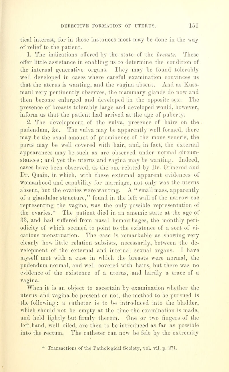 tical interest, for in those instances most may be done in the way of relief to the patient. 1. The indications offered by the state of the breasts. These offer little assistance in enabling us to determine the condition of the internal generative organs. They may be found tolerably well developed in cases where careful examination convinces us that the uterus is wanting, and the vagina absent. And as Kuss- maul very pertinently observes, the mammary glands do now and then become enlarged and developed in the opposite sex. The presence of breasts tolerably large and developed would, however, inform us that the patient had arrived at the age of puberty. 2. The development of the vulva, presence of hairs on the ■ pudendum, &c. The vulva may be apparently well formed, there may be the usual amount of prominence of the mons veneris, the parts may be well covered with hair, and, in fact, the external appearances may be such as are observed under normal circum- stances ; and yet the uterus and vagina may be wanting. Indeed, cases have been observed, as the one related by Dr. Ormerod and Dr. Quain, in which, Avith these external apparent evidences of womanhood and capability for marriage, not only was the uterus absent, but the ovaries were wanting. A small mass, apparently of a glandular structure, found in the left wall of the narrow sac representing the vagina, was the only possible representation of the ovaries.* The patient died in an angemic state at the age of 33, and had suffered from nasal hemorrhages, the monthly peri- odicity of which seemed to point to the existence of a sort of vi- carious menstruation. The case is remarkable as showing very clearly how little relation subsists, necessarily, between the de- velopment of the external and internal sexual organs. I have myself met with a case in which the breasts were normal, the pudendum normal, and well covered with hairs, but there was no evidence of the existence of a uterus, and hardly a trace of a vagina. When it is an object to ascertain by examination whether the uterus and vagina be present or not, the method to be pursued is the following: a catheter is to be introduced into the bladder, which should not be empty at the time the examination is made, and held lightly but firmly therein. One or two fingers of the left hand, well oiled, are then to be introduced as far as possible into the rectum. The catheter can now be felt by the extremity * Transactions of the Pathological Society, vol. vii, p. 271.