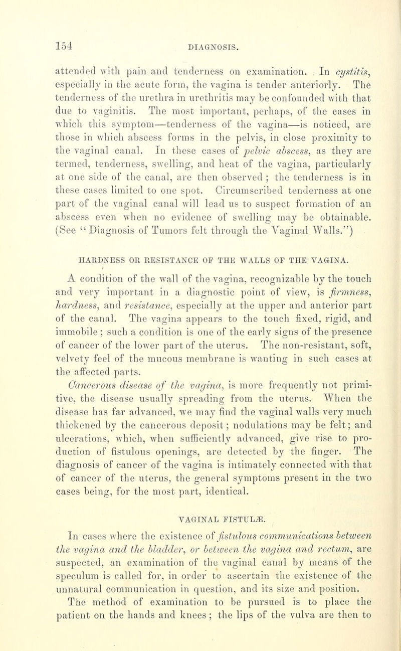 attended with pain and tenderness on examination. In cystitis^ especially in the acute form, the vagina is tender anteriorly. The tenderness of the urethra in urethritis may be confounded with that due to vaginitis. The most important, perhaps, of the cases in which this symptom—tenderness of the vagina—is noticed, are those in which abscess forms in the pelvis, in close proximity to the vaginal canal. In these cases of pelvic abscess, as they are termed, tenderness, swelling, and heat of the vagina, particularly at one side of the canal, are then observed ; the tenderness is in these cases limited to one spot. Circumscribed tenderness at one part of the vaginal canal will lead us to suspect formation of an abscess even when no evidence of swelling may be obtainable. (See Diagnosis of Tumors felt through the Vaginal Walls.) HARDNESS OR RESISTANCE OF THE WALLS OF THE VAGINA. A condition of the wall of the vagina, recognizable by the touch and very important in a diagnostic point of view, is firmness, hardness, and resistance, especially at the upper and anterior part of the canal. The vagina appears to the touch fixed, rigid, and immobile ; such a condition is one of the early signs of the presence of cancer of the loAver part of the uterus. The non-resistant, soft, velvety feel of the mucous membrane is wanting in such cases at the afiected parts. Cancerous disease of the vagina, is more frequently not primi- tive, the disease usually spreading from the uterus. When the disease has far advanced, we may find the vaginal walls very much thickened by the cancerous deposit; nodulations may be felt; and ulcerations, which, when sufficiently advanced, give rise to pro- duction of fistulous openings, are detected by the finger. The diagnosis of cancer of the vagina is intimately connected with that of cancer of the uterus, the general symptoms present in the two cases being, for the most part, identical. VAGINAL FISTULA. In cases where the existence o^ fistulous communications between the vagina and the bladder, or betioeen the vagina and rectum, are suspected, an examination of the vaginal canal by means of the speculum is called for, in order to ascertain the existence of the unnatural communication in question, and its size and position. The method of examination to be pursued is to place the patient on the hands and knees ; the lips of the vulva are then to