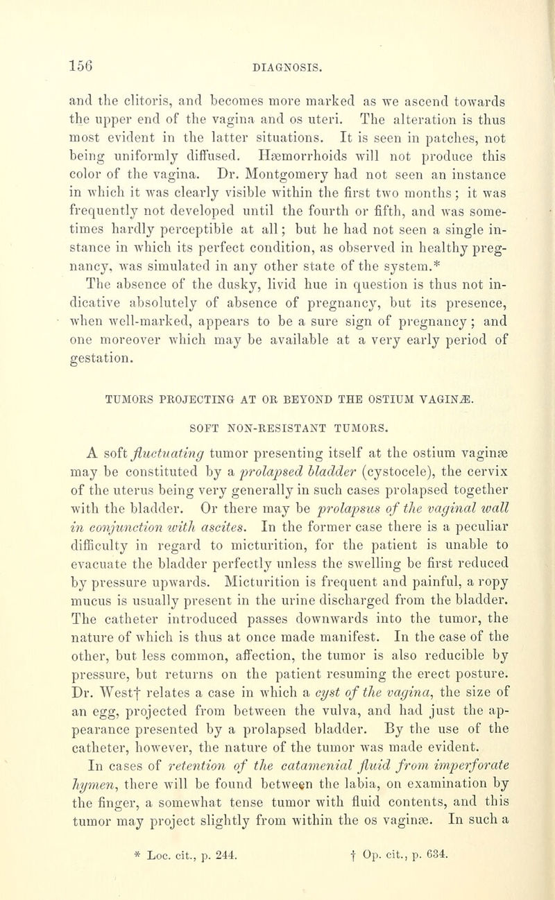 and the clitoris, and becomes more marked as we ascend towards the upper end of the vagina and os uteri. The alteration is thus most evident in the latter situations. It is seen in patches, not being uniformly diffused. Haemorrhoids will not produce this color of the vagina. Dr. Montgomery had not seen an instance in which it was clearly visible within the first two months; it was frequently not developed until the fourth or fifth, and was some- times hardly perceptible at all; but he had not seen a single in- stance in which its perfect condition, as observed in healthy preg- nancy, was simulated in any other state of the system.* The absence of the dusky, livid hue in question is thus not in- dicative absolutely of absence of pregnancy, but its presence, when well-marked, appears to be a sure sign of pregnancy; and one moreover which may be available at a very early period of gestation. TUMORS PROJECTING AT OR BEYOND THE OSTIUM VAGINiE. SOFT NON-RESISTANT TUMORS. A soh fluctuating tumor presenting itself at the ostium vaginse may be constituted by a prolajjsed Madder (cystocele), the cervix of the uterus being very generally in such cases prolapsed together with the bladder. Or there may be prolapsus of the vaginal wall in conjunction with ascites. In the former case there is a peculiar difiiculty in regard to micturition, for the patient is unable to evacuate the bladder perfectly unless the swelling be first reduced by pressure upwards. Micturition is frequent and painful, a ropy mucus is usually present in the urine discharged from the bladder. The catheter introduced passes downwards into the tumor, the nature of which is thus at once made manifest. In the case of the other, but less common, affection, the tumor is also reducible by pressure, but returns on the patient resuming the erect posture. Dr. Westl relates a case in which a cyst of the vagina, the size of an egg, projected froin between the vulva, and had just the ap- pearance presented by a prolapsed bladder. By the use of the catheter, however, the nature of the tumor was made evident. In cases of retention of the catamenial fluid from imperforate hymen, there will be found between the labia, on examination by the finger, a somewhat tense tumor with fluid contents, and this tumor may project slightly from within the os vaginae. In such a * Loc. cit., p. 244. t Op. cit., p. 634.