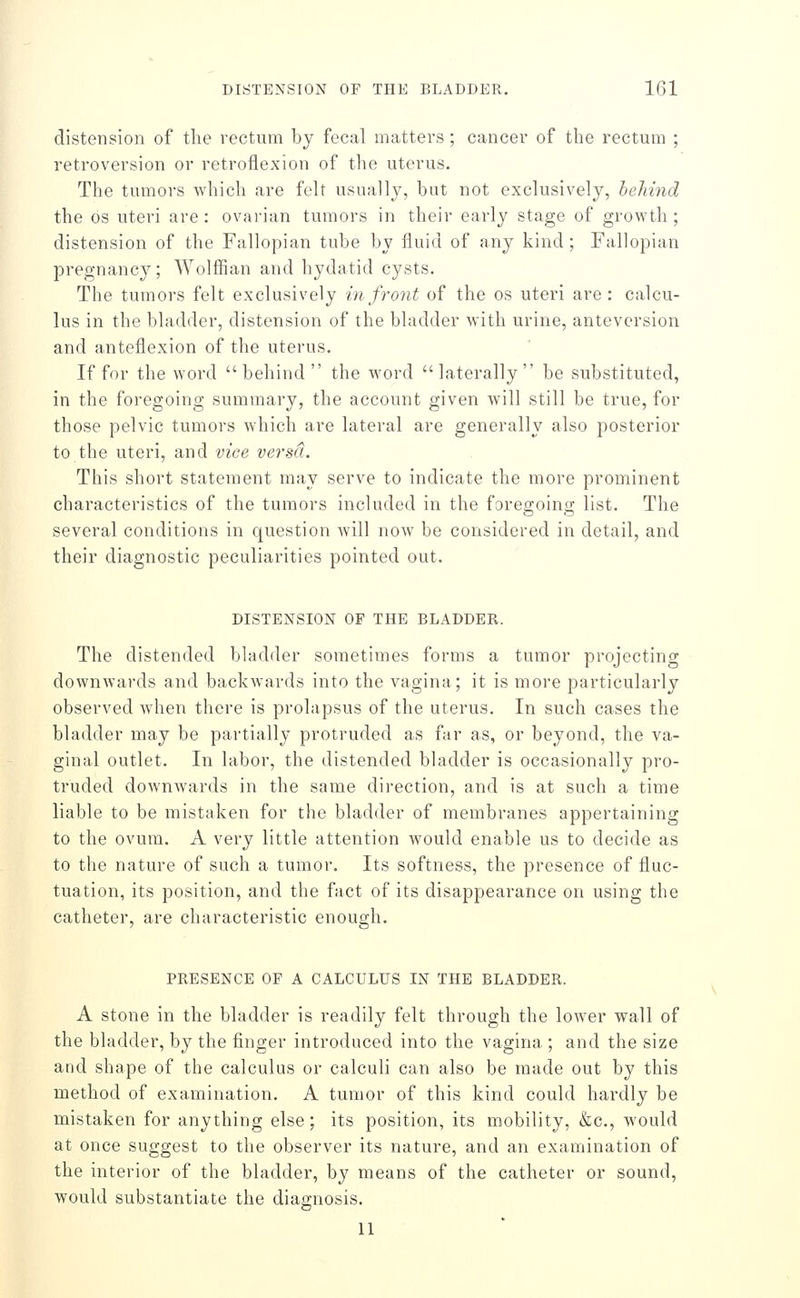 distension of the rectum by fecal matters; cancer of the rectum ; retroversion or retroflexion of the uterus. The tumors which are felt usually, but not exclusively, behind the OS uteri are: ovarian tumors in their early stage of growth; distension of the Fallopian tube by fluid of any kind ; Fallopian pregnancy; Wolffian and hydatid cysts. The tumors felt exclusively in front of the os uteri are: calcu- lus in the bladder, distension of the bladder with urine, antevcrsion and anteflexion of the uterus. If for the word behind the word laterally be substituted, in the foregoing summary, the account given will still be true, for those pelvic tumors which are lateral are generally also posterior to the uteri, and vice versa. This short statement may serve to indicate the more prominent characteristics of the tumors included in the foregoing list. The several conditions in question will now be considered in detail, and their diagnostic peculiarities pointed out. DISTENSION OF THE BLADDER. The distended bladder sometimes forms a tumor projecting downwards and backwards into the vagina; it is more particularly observed when there is prolapsus of the uterus. In such cases the bladder may be partially protruded as far as, or beyond, the va- ginal outlet. In labor, the distended bladder is occasionally pro- truded downwards in the same direction, and is at such a time liable to be mistaken for the bladder of membranes appertaining to the ovum. A very little attention would enable us to decide as to the nature of such a tumor. Its softness, the presence of fluc- tuation, its position, and the fact of its disappearance on using the catheter, are characteristic enough. PRESENCE OF A CALCULUS IN THE BLADDER. A stone in the bladder is readily felt through the lower wall of the bladder, by the finger introduced into the vagina ; and the size and shape of the calculus or calculi can also be made out by this method of examination. A tumor of this kind could hardly be mistaken for anything else; its position, its mobility, &c., would at once suggest to the observer its nature, and an examination of the interior of the bladder, by means of the catheter or sound, would substantiate the diagnosis. 11