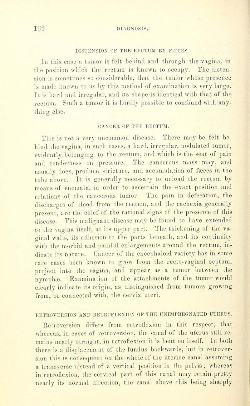 DISTENSION OP THE RECTUM BY F^CES. In tliis case a tumor is felt behind and thi-ougdi the vagina, in the position which the rectum is known to occupy. The disten- sion is sometimes so considerable, that the tumor whose presence is made known to us by this method of examination is very large. It is hard and irregular, and its shape is identical with that of the rectum. Such a tumor it is hardly possible to confound with any- thing else. CANCER OF THE RECTUM. This is not a very uncommon disease. There may be felt be- hind the vagina, in such cases, a hard, irregular, nodulated tumor, evidently belonging to the rectum, and Avhich is the seat of pain and tenderness on pressure. The cancerous mass may, and usually does, produce stricture, and accumulation of faeces in the tube above. It is generally necessary to unload the rectum by means of enemata, in order to ascertain the exact position and relations of the cancerous tumor. The pain in defecation, the discharges of blood from the rectum, and the cachexia generally present, are the chief of the rational signs of the presence of this disease. This malignant disease may be found to have extended to the vagina itself, at its upper part. The thickening of the va- o-inal walls, its adhesion to the parts beneath, and its continuity ^ 7 J. with the morbid and painful enlargements around the rectum, in- dicate its nature. Cancer of the encephaloid variety has in some rare cases been known to grow from the recto-vaginal septum, project into the vagina, and appear as a tumor between the nymphge. Examination of the attachments of the tumor would clearly indicate its origin, as distinguished from tumors growing from, or connected with, the cervix uteri. RETROVERSION AND RETROFLEXION OF THE UNIMPREGNATED UTERUS. Retroversion differs from retroflexion in this respect, that whereas, in cases of retroversion, the canal of the uterus still re- mains nearly straight, in retroflexion it is bent on itself. In both there is a displacement of the fundus backwards, but in retrover- sion this is consequent on the whole of the uterine canal assuming a transverse instead of a vertical position in the pelvis; whereas in retroflexion, the cervical part of this canal may retain pretty nearly its normal direction, the canal above this being sharply