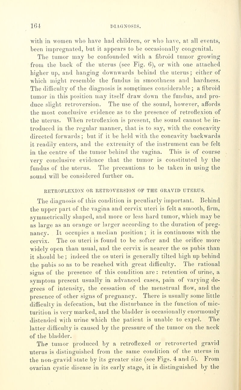 with in women who have had children, or wlio have, at all events, been impregnated, but it appears to be occasionally congenital. The tumor may be confounded with a fibroid tumor growing from the back of the uterus (see Fig. 6), or with one attached higher up, and hanging downwards behind the uterus ; either of wdiich might resemble the fundus in smoothness and hardness. The diificulty of the diagnosis is sometimes considerable ; a fibroid tumor in this position may itself draw down the fundus, and pro- duce slight retroversion. The use of the sound, however, affords the most conclusive evidence as to the presence of retroflexion of the uterus. When retroflexion is present, the sound cannot be in- troduced in the regular manner, that is to say, with the concavity directed forwards ; but if it be held with the concavity backwards it readily enters, and the extremity of the instrument can be felt in the centre of the tumor behind the vagina. This is of course very conclusive evidence that the tumor is constituted by the fundus of the uterus. The precautions to be taken in using the sound will be considered further on. RETROFLEXION OR RETROVERSION OF THE GRAVID UTERUS. The diagnosis of this condition is peculiarly important. Behind the upper part of the vagina and cervix uteri is felt a smooth, firm, symmetrically shaped, and more or less hard tumor, which may be as large as an orange or larger according to the duration of preg- nancy. It occupies a median position ; it is continuous with the cervix. The os uteri is found to be softer and the orifice more widely open than usual, and the cervix is nearer the os pubis than it should be; indeed the os uteri is generally tilted high up behind the pubis so as to be reached with great difficulty. The rational signs of the presence of this condition are: retention of urine, a symptom present usually in advanced cases, pain of varying de- grees of intensity, the cessation of the menstrual flow, and the presence of other signs of pregnancy. There is usually some little difficulty in defecation, but the disturbance in the function of mic- turition is very marked, and the bladder is occasionally enormously distended with urine which the patient is unable to expel. The latter difficulty is caused by the pressure of the tumor on the neck of the bladder. The tumor produced by a retroflexed or retroverted gravid uterus is distinguished from the same condition of the uterus in the non-gravid state by its greater size (see Figs. 4 and 5). From ovarian cystic disease in its early stage, it is distinguished by the