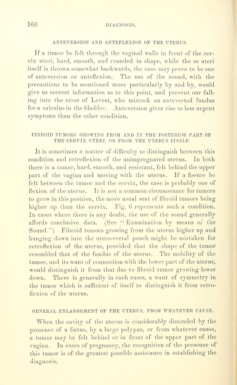 ANTEVERSION AND ANTEFLEXION OF THE UTERUS. If a tumor be felt through the vaginal walls in front of the cer- vix uteri, hard, smooth, and rounded in shape, while the os uteri itself is thrown somewhat backwards, the case may prove to be one of anteversion or anteflexion. The use of the sound, Avith the precautions to be mentioned more particularly by and by, would give us correct information as to this point, and prevent our fall- ing into the error of Levret, who mistook an anteverted fundus for a calculus in the bladder. Anteversion gives rise to less urgent symptoms than the other condition. FIBROID TUMORS GROWING FROM AND IN THE POSTERIOR PART OF THE CERVIX UTERI, OR FROM THE UTERUS ITSELF. It is sometimes a matter of difficulty to distinguish between this condition and retroflexion of the unimpregnated uterus. In both there is a tumor, hard, smooth, and resistant, felt behind the upper part of the vagina and moving with the uterus. If a fissure be felt between the tumor and the cervix, the case is probably one of flexion of the uterus. It is not a common circumstance for tumors to grow in this position, the more usual seat of fibroid tumors being higher up than the cervix. Fig. 6 represents such a condition. In cases where there is any doubt, the use of the sound generally affords conclusive data. (See  Examination by means of the Sound.) Fibroid tumors growing from the uterus higher up and hanging down into the utero-rectal pouch might be mistaken for retroflexion of the uterus, provided that the shape of the tumor resembled that of the fundus of the uterus. The mobility of the tumor, and its want of connection with the lower part of the uterus, would distinguish it from that due to fibroid tumor growing lower down. There is generally in such cases, a want of symmetry in the tumor which is sufficient of itself to distinguish it from retro- flexion of the uterus. GENERAL ENLARGEMENT OF THE UTERUS, FROM WHATEVER CAUSE. When the cavity of the uterus is considerably distended by the presence of a foetus, by a large polypus, or from whatever cause, a tumor may be felt behind or in front of the upper part of the vagina. In cases of pregnancy, the recognition of the presence of this tumor is of the greatest possible assistance in establishing the diagnosis.