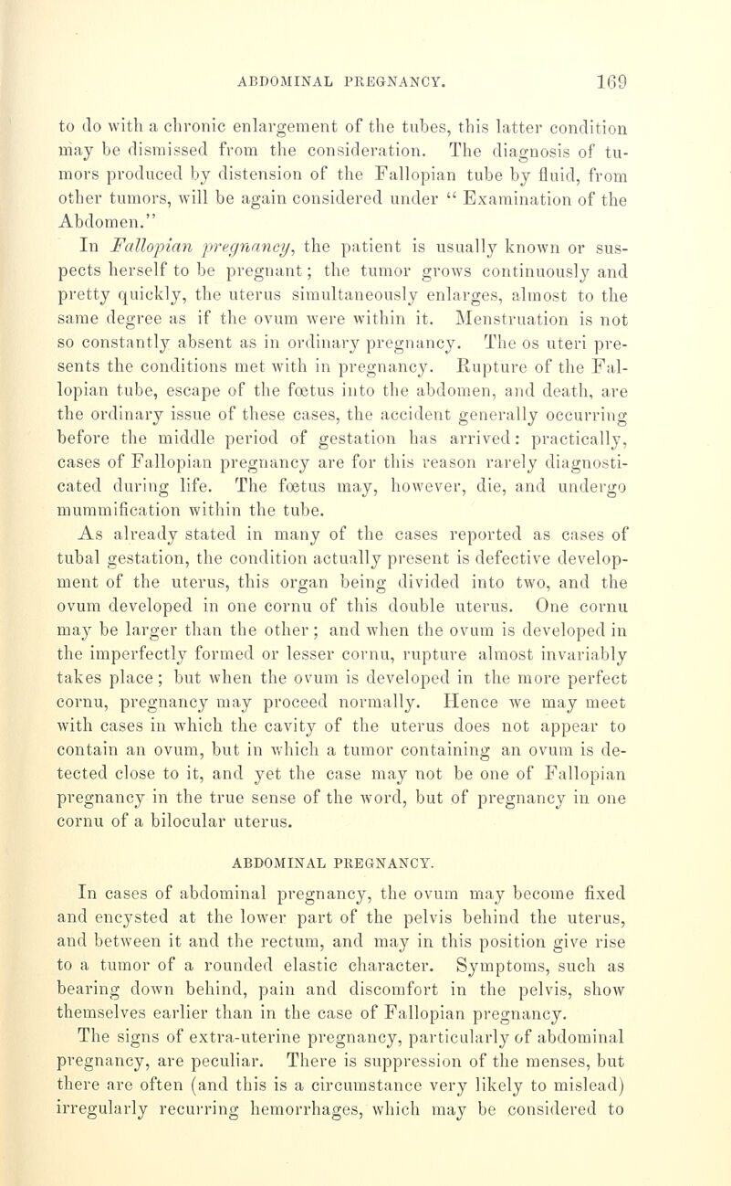 to do with a chronic enlargement of the tubes, this latter condition may be dismissed from the consideration. The diagnosis of tu- mors produced by distension of the Fallopian tube by fluid, from other tumors, will be again considered under  Examination of the Abdomen. In Fallopian pregnancy, the patient is usually known or sus- pects herself to be pregnant; the tumor grows continuously and pretty quickly, the uterus simultaneously enlarges, almost to the same degree as if the ovum were within it. Menstruation is not so constantly absent as in ordinary pregnancy. The os uteri pre- sents the conditions met with in pregnancy. Rupture of the Fal- lopian tube, escape of the foetus into the abdomen, and death, are the ordinary issue of these cases, the accident generally occurring before the middle period of gestation has arrived: practically, cases of Fallopian pregnancy are for this reason rarely diagnosti- cated during life. The foetus may, however, die, and undergo mummification within the tube. As already stated in many of the cases reported as cases of tubal gestation, the condition actually present is defective develop- ment of the uterus, this organ being divided into two, and the ovum developed in one cornu of this double uterus. One cornu may be larger than the other; and when the ovum is developed in the imperfectly formed or lesser cornu, rupture almost invariably takes place; but when the ovum is developed in the more perfect cornu, pregnancy may proceed normally. Hence we may meet with cases in which the cavity of the uterus does not appear to contain an ovum, but in which a tumor containing an ovum is de- tected close to it, and yet the case may not be one of Fallopian pregnancy in the true sense of the word, but of joregnancy in one cornu of a bilocular uterus. ABDOMINAL PREGNANCY. In cases of abdominal pregnancy, the ovum may become fixed and encysted at the lower part of the pelvis behind the uterus, and between it and the rectum, and may in this position give rise to a tumor of a rounded elastic character. Symptoms, such as bearing down behind, pain and discomfort in the pelvis, show themselves earlier than in the case of Fallopian pregnancy. The signs of extra-uterine pregnancy, particularly of abdominal pregnancy, are peculiar. There is suppression of the menses, but there are often (and this is a circumstance very likely to mislead) irregularly recurring hemorrhages, which may be considered to