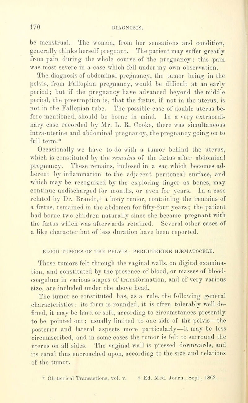 be menstrual. The woman, from her sensations and condition, generally thinks herself pregnant. The patient may suffer greatly from pain during the whole course of the pregnancy: this pain was most severe in a case which fell under my own observation. The diagnosis of abdominal pregnancy, the tumor being in the pelvis, from Fallopian pregnancy, would be difficult at an early period : but if the pregnancy have advanced beyond the middle period, the presumption is, that the foetus, if not in the uterus, is not in the Fallopian tube. The possible case of double uterus be- fore mentioned, should be borne in mind. In a very extraordi- nary case recorded by Mr. L. K,. Cooke, there was simultaneous intra-uterine and abdominal pregnancy, the pregnancy going on to full term.* Occasionally we have to do with a tumor behind the uterus, Avhich is constituted by the remains of the foetus after abdominal pregnancy. These remains, inclosed in a sac which becomes ad- herent by inflammation to the adjacent peritoneal surface, and which may be recognized by the exploring finger as bones, may continue undischarged for months, or even for years. In a case related by Dr. Brandt,! ^ bony tumor, containing the remains of a foetus, remained in the abdomen for fifty-four years ; the patient had borne two children naturally since she became pregnant with the foetus which was afterwards retained. Several other cases of a like character but of less duration have been reported. BLOOD TUMORS OF THE PELVIS ; PERI-UTERINE HiEMATOCELE. Those tumors felt through the vaginal walls, on digital examina- tion, and constituted by the presence of blood, or masses of blood- coagulum in various stages of transformation, and of very various size, are included under the above head. The tumor so constituted has, as a rule, the following general characteristics : its form is rounded, it is often tolerably well de- fined, it may be hard or soft, according to circumstances presently to be pointed out; usually limited to one side of the pelvis—the posterior and lateral aspects more particularly—it may be less circumscribed, and in some cases the tumor is felt to surround the uterus on all sides. The vaginal Avail is pressed downwards, and its canal thus encroached upon, according to the size and relations of the tumor. * Obstetrical Transactions, vol. v. f Ed. Med. Journ., Sept., 1862.