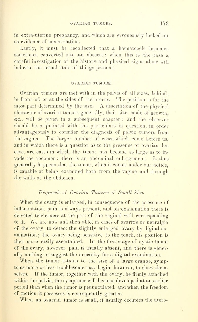 in extra-uterine pregnancy, and which are erroneously looked on as evidence of menstruation. Lastly, it must be recollected that a haematocele becomes sometimes converted into an abscess: when this is the case a careful investigation of the history and physical signs alone will indicate the actual state of things present. OVARIAN TUMORS. Ovarian tumors are met with in the pelvis of all sizes, behind, in front of, or at the sides of the uterus. The position is for the most part determined by the size. A description of the physical character of ovarian tumors generally, their size, mode of growth, &c., will be given in a subsequent chapter; and the observer should be acquainted with the particulars in question, in order advantageously to consider the diagnosis of pelvic tumors from the vagina. The larger number of cases which come before us, and in which there is a question as to the presence of ovarian dis- ease, are cases in which the tumor has become so large as to in- vade the abdomen : there is an abdominal enlargement. It thus generally happens that the tumor, when it comes under our notice, is capable of being examined both from the vagina and through the walls of the abdomen. Diagnosis of Ovarian Tumors of Small Size. When the ovary is enlarged, in consequence of the presence of inflammation, pain is always present, and on examination there is detected tenderness at the part of the vaginal wall corresponding to it. We are now and then able, in cases of ovaritis or neuralgia of the ovary, to detect the slightly enlarged ovary by digital ex- amination ; the ovary being sensitive to the touch, its position is then more easily ascertained. In the first stage of cystic tumor of the ovary, however, pain is usually absent, and there is gener- ally nothing to suggest the necessity for a digital examination. When the tumor attains to the size of a large orange, symp- toms more or less troublesome may begin, however, to show them- selves. If the tumor, together with the ovary, be firmly attached within the pelvis, the symptoms will become developed at an earlier period than when the tumor is pedunculated, and when the freedom of motion it possesses is consequently greater. When an ovarian tumor is small, it usually occupies the utero-