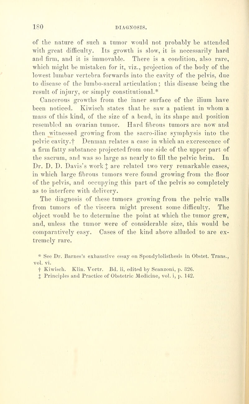 of the nature of such a tumor would not probably be attended with great difficulty. Its growth is slow, it is necessarily hard and firm, and it is immovable. There is a condition, also rare, which might be mistaken for it, viz., projection of the body of the lowest lumbar vertebra forwards into the cavity of the pelvis, due to disease of the lumbo-sacral articulation ; this disease being the result of injury, or simply constitutional.* Cancerous growths from the inner surface of the ilium have been noticed. Kiw^isch states that he saw a patient in whom a mass of this kind, of the size of a bead, in its shape and position resembled an ovarian tumor. Hard fibrous tumors are now and then witnessed growing from the sacro-iliac symph3'sis into the pelvic cavity.f Denman relates a case in which an excrescence of a firm fatty substance projected from one side of the upper part of the sacrum, and was so large as nearly to fill the pelvic brim. In Dr. D. D. Davis's Avork J are related two very remarkable cases, in which large fibrous tumors were found growing from the floor of the pelvis, and occupying this part of the pelvis so completely as to interfere with delivery. The diagnosis of these tumors growing from the pelvic walls from tumors of the viscera might present some difficulty. The object would be to determine the point at which the tumor grew, and, unless the tumor were of considerable size, this would be comparatively easy. Cases of the kind above alluded to are ex- tremely rare. * See Dr. Barnes's exhaustive essay on Spondylolisthesis in Obstet. Trans., vol. vi. f Kiwisch. Klin. Yortr. Bd. ii, edited by Scanzoni, ]y. 326. J Principles and Practice of Obstetric Medicine, vol. i, p. 142.