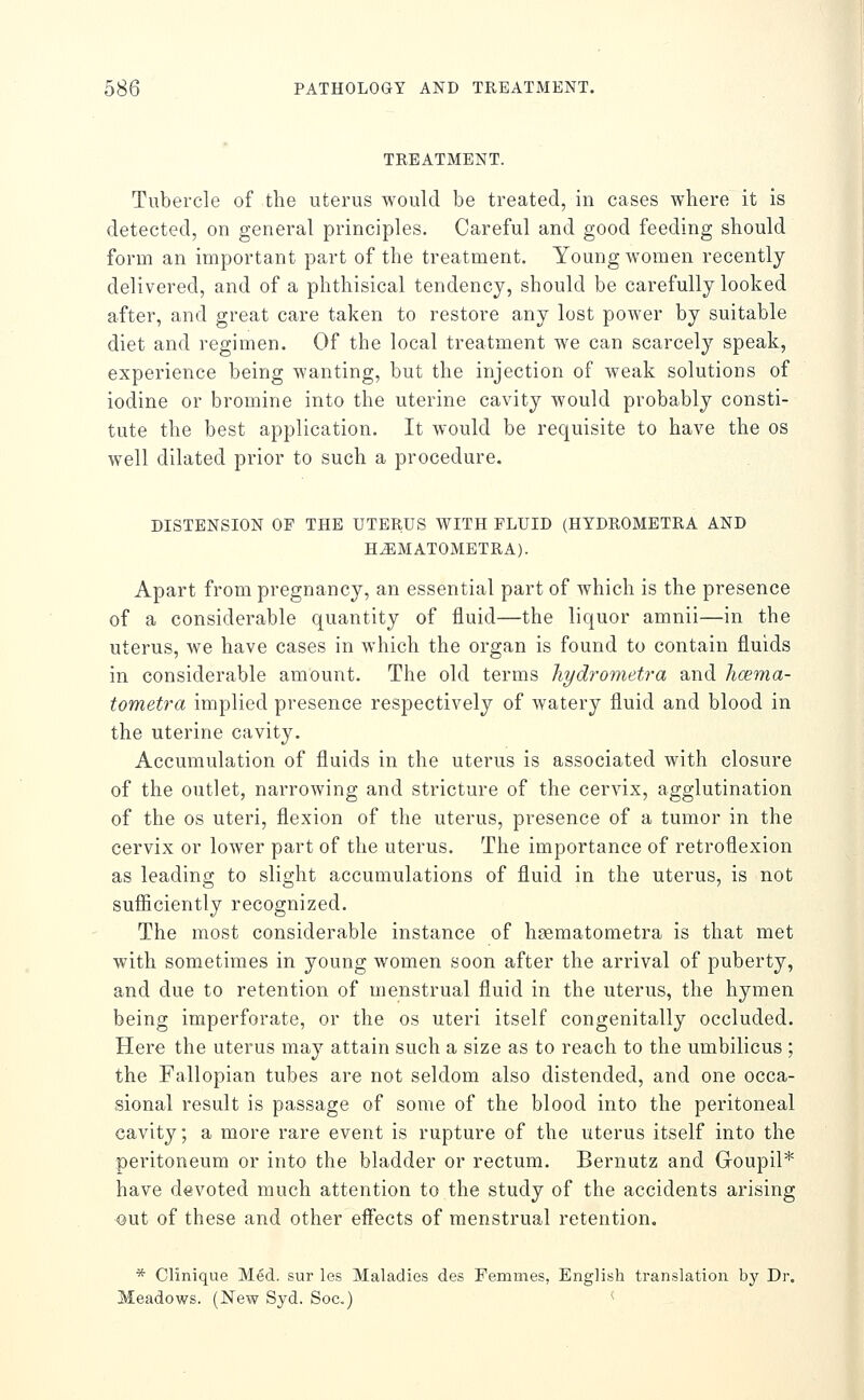 TREATMENT. Tubercle of the uterus would be treated, in cases where it is detected, on general principles. Careful and good feeding should form an important part of the treatment. Young women recently delivered, and of a phthisical tendency, should be carefully looked after, and great care taken to restore any lost power by suitable diet and regimen. Of the local treatment we can scarcely speak, experience being wanting, but the injection of weak solutions of iodine or bromine into the uterine cavity would probably consti- tute the best application. It would be requisite to have the os well dilated prior to such a procedure. DISTENSION OF THE UTERUS WITH FLUID (HYDROMETRA AND H^MATOMETRA). Apart from pregnancy, an essential part of which is the presence of a considerable quantity of fluid—the liquor amnii—in the uterus, we have cases in which the organ is found to contain fluids in considerable amount. The old terms liydrometra and hcema- tometra implied presence respectively of watery fluid and blood in the uterine cavity. Accumulation of fluids in the uterus is associated with closure of the outlet, narrowing and stricture of the cervix, agglutination of the OS uteri, flexion of the uterus, presence of a tumor in the cervix or lower part of the uterus. The importance of retroflexion as leading to slight accumulations of fluid in the uterus, is not sufiiciently recognized. The most considerable instance of hsematometra is that met with sometimes in young women soon after the arrival of puberty, and due to retention of menstrual fluid in the uterus, the hymen being imperforate, or the os uteri itself congenitally occluded. Here the uterus may attain such a size as to reach to the umbilicus ; the Fallopian tubes are not seldom also distended, and one occa- sional result is passage of some of the blood into the peritoneal cavity; a more rare event is rupture of the uterus itself into the peritoneum or into the bladder or rectum, Bernutz and Goupil* have devoted much attention to the study of the accidents arising out of these and other eiFects of menstrual retention. * Clinique M^d. sur les Maladies des Femmes, English translation by Dr. Meadows. (New Syd. Soc.) ^