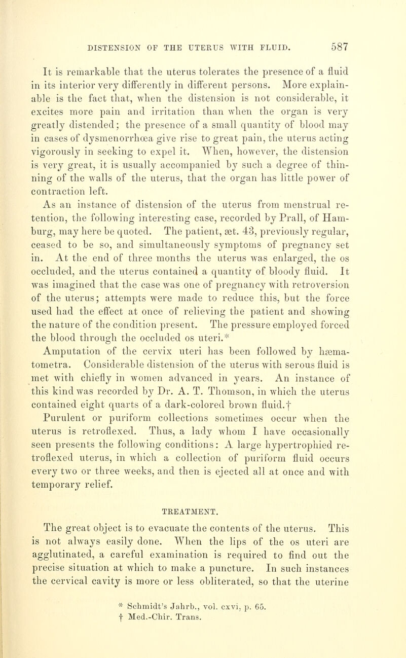 It is remarkable that the uterus tolerates the presence of a fluid in its interior very differently in different persons. More explain- able is the fact that, when the distension is not considerable, it excites more pain and irritation than when the organ is very greatly distended; the presence of a small quantity of blood may in cases of dysmenorrhoea give rise to great pain, the uterus acting vigorously in seeking to expel it. When, however, the distension is very great, it is usually accompanied by such a degree of thin- ning of the walls of the uterus, that the organ has little power of contraction left. As an instance of distension of the uterus from menstrual re- tention, the following interesting case, recorded by Prall, of Ham- burg, may here be quoted. The patient, set. 43, previously regular, ceased to be so, and simultaneously symptoms of pregnancy set in. At the end of three months the uterus was enlarged, the os occluded, and the uterus contained a quantity of bloody fluid. It was imagined that the case was one of pregnancy with retroversion of the uterus; attempts were made to reduce this, but the force used had the effect at once of relieving the patient and showing the nature of the condition present. The pressure employed forced the blood through the occluded os uteri.* Amputation of the cervix uteri has been followed by hsema- tometra. Considerable distension of the uterus with serous fluid is met with chiefly in women advanced in years. An instance of this kind was recorded by Dr. A. T. Thomson, in which the uterus contained eight quarts of a dark-colored brown fluid.f Purulent or puriform collections sometimes occur when the uterus is retroflexed. Thus, a lady whom I have occasionally seen presents the following conditions: A large hypertrophied re- troflexed uterus, in which a collection of puriform fluid occurs every two or three weeks, and then is ejected all at once and with temporary relief. TREATMENT. The great object is to evacuate the contents of the uterus. This is not ahvays easily done. When the lips of the os uteri are agglutinated, a careful examination is required to find out the precise situation at which to make a puncture. In such instances the cervical cavity is more or less obliterated, so that the uterine * Schmidt's Jahrb., vol. cxvi, p. 65. f Med.-Chir. Trans.