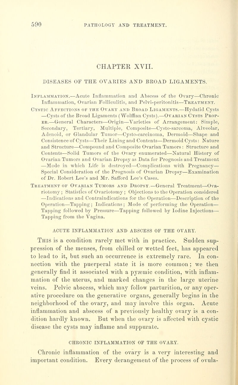 CHAPTER XVII. DISEASES OF THE OVARIES AND BEOAD LIGAMENTS. Inflammation.—-Acute Inflammation and Abscess of the Ovary—Chronic Inflammation, Ovarian Folliculitis, and Pelvi-peritonitis—Treatment. Cystic Affections of the Ovary and Broad Ligaments.—Hydatid Cysts —Cysts of the Broad Ligaments (Wolffian Cysts).—Ovarian Cysts Prop- er.—General Characters—Origin—Varieties of Arrangement: Simple, Secondary, Tertiary, Multiple, Composite—Cysto-sarcoma, Alveolar, Adenoid, or Glandular Tumor—Cysto-carcinoma, Dermoid—Shape and Consistence of Cysts—Their Lining and Contents—Dermoid Cysts: Nature and Structure—Compound and Composite Ovarian Tumors : Structure and Contents—Solid Tumors of the Ovary enumerated—Natural History of Ovarian Tumors and Ovarian Dropsy as Data for Prognosis and Treatment —Mode in which Life is destroyed—Complications with Pregnancy— Special Consideration of the Prognosis of Ovarian Dropsy—Examination of Dr. Robert Lee's and Mr. Saflbrd Lee's Cases. Treatment of Ovarian Tumors and Dropsy.—General Treatment—Ova- riotomy ; Statistics of Ovariotomy ; Objections to the Operation considered —Indications and Contraindications for the Operation—Description of the Operation—-Tapping ; Indications; Mode of performing the Operation— Tapping followed by Pressure—Tapping followed by Iodine Injections- Tapping from the Vagina. ACUTE INFLAMMATION AND ABSCESS OF THE OVARY. This is a condition rarely met with in practice. Sudden sup- pression of the menses, from chilled or wetted feet, has appeared to lead to it, but such an occurrence is extremely rare. In con- nection with the puerperal state it is more common : we then generally find it associated with a pysemic condition, with inflam- mation of the uterus, and marked changes in the large uterine veins. Pelvic abscess, which may follow parturition, or any oper- ative procedure on the generative organs, generally begins in the neighborhood of the ovary, and may involve this organ. Acute inflammation and abscess of a previously healthy ovary is a con- dition hardly known. But when the ovary is aftected with cystic disease the cysts may inflame and suppurate. CHRONIC INFLAMMATION OF THE OVARY. Chronic inflammation of the ovary is a very interesting and important condition. Every derangement of the process of ovula-