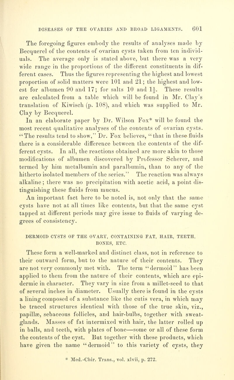 The foregoing figures embody the results of analyses made by Becquerel of the contents of ovarian cysts taken from ten individ- uals. The average only is stated above, but there was a very wide range in the proportions of the different constituents in dif- ferent cases. Thus the figures representing the highest and lowest proportion of solid matters were 101 and 21; the highest and low- est for albumen 90 and 17; for salts 10 and IJ. These results are calculated from a table which will be found in Mr. Clay's translation of Kiwisch (p. 108), and v/hich was supplied to Mr. Clay by Becquerel. In an elaborate paper by Dr. Wilson Fox* will be found the most recent qualitative analyses of the contents of ovarian cysts. The results tend to show, Dr. Fox believes, that in these fluids there is a considerable difference between the contents of the dif- ferent cysts. In all, the reactions obtained are more akin to those modifications of albumen discovered by Professor Scherer, and termed by him metalbumin and paralbumin, than to any of the hitherto isolated members of the series. The reaction was always alkaline; there was no precipitation with acetic acid, a point dis- tinguishing these fluids from mucus. An important fact here to be noted is, not only that the same cysts have not at all times like contents, but that the same cyst tapped at different periods may give issue to fluids of varying de- grees of consistency. DERMOID CYSTS OP THE OVARY, CONTAINING FAT, HAIR, TEETH, BONES, ETC. These form a well-marked and distinct class, not in reference to their outward form, but to the nature of their contents. They are not very commonly met with. The term dermoid has been applied to them from the nature of their contents, which are epi- dermic in character. They vary in size from a millet-seed to that of several inches in diameter. Usually there is found in the cysts a lining composed of a substance like the cutis vera, in which may be traced structures identical with those of the true skin, viz., papillse, sebaceous follicles, and hair-bulbs, together with sweat- glands. Masses of fat intermixed with hair, the latter rolled up in balls, and teeth, with plates of bone—some or all of these form the contents of the cyst. But together with these products, which have given the name dermoid to this variety of cysts, they