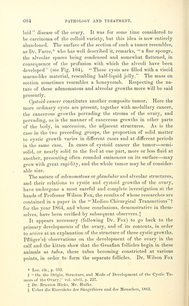 loid  disease of the ovary. It was for some time considered to be carcinoma of the colloid variety, but this idea is now entirely abandoned. The surface of the section of such a tumor resembles, as Dr. Farre,* who has well described it, remarks,  a fine sponge, the alveolar spaces being condensed and somewhat flattened, in consequence of the profusion with which the alveoli have been developed (see Fig. 104). These cysts are filled with a viscid mucus-like material, resembling half-liquid jelly. The mass on section sometimes resembles a honeycomb. Respecting the na- ture of these adenomatous and alveolar growths more will be said presently. Cystoid cancer constitutes another composite tumor. Here the more ordinary cysts are present, together with medullary cancer, the cancerous growths pervading the stroma of the ovary, and pervading, as is the manner of cancerous growths in other parts of the body, in succession, the adjacent structures. As is the case in the two preceding groups, the proportion of solid matter to cystic growth varies in different cases and at different periods in the same case. In cases of cystoid cancer the tumor—semi- solid, or nearly solid to the feel at one part, more or less fluid at another, presenting often rounded eminences on its surface—may grow with great rapidity, and the whole tumor may be of consider- able size. The nature of adenomatous or glandular and alveolar structures, and their relations to cystic and cystoid growths of the ovary, have undergone a most careful and complete investigation at the hands of Professor Wilson Fox, the results of whose researches are contained in a paper in the  Medico-Chirurgical Transactionst for the year 1864, and whose conclusions, demonstrative in them- selves, have been verified by subsequent observers. J It appears necessary (following Dr. Fox) to go back to the primary developments of the ovary, and of its contents, in order to arrive at an explanation of the structure of these cystic growths. Pfluo-er's§ observations on the development of the ovary in the calf and the kitten show that the Graafian follicles begin in these animals as tubes, these tubes becoming constricted at various points, in order to form the separate follicles. Dr. Wilson Fox * Loc. cit., p. 592. f On the Origin, Structure, and Mode of Development of the Cystic Tu- mors of the Ovary, vol. xlvii, p. 227. J Dr. Braxton Hicks, Mr. Hulke. § Ueber die Eierstocke der Saug'ethiere und des Menschen, 1863.