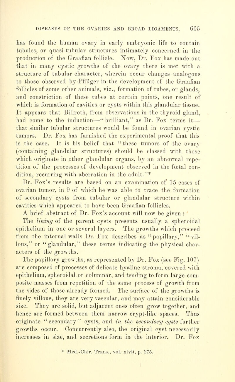 has found the human ovarj in early embryonic life to contain tubules, or quasi-tubular structures intimately concerned in the production of the Graafian follicle. ISTow, Dr. Fox has made out that in many cystic growths of the ovary there is met 'with a structure of tubular character, wherein occur changes analogous to those observed byPflliger in the development of the Graafian follicles of some other animals, viz., formation of tubes, or glands, and constriction of these tubes at certain points, one result of which is formation of cavities or cysts within this glandular tissue. It appears that Billroth, from observations in the thyroid gland, had come to the induction—brilliant, as Dr. Fox terms it— that similar tubular structures would be found in ovarian cystic tumors. Dr. Fox has furnished the experimental proof that this is the case. It is his belief that  these tumors of the ovary (containing glandular structures) should be classed with those which originate in other glandular organs, by an abnormal repe- tition of the processes of development observed in the foetal con- dition, recurring with aberration in the adult.* Dr. Fox's results are based on an examination of 15 cases of ovarian tumor, in 9 of which he was able to trace the formation of secondary cysts from tubular or glandular structure within cavities which appeared to have been Graafian follicles. A brief abstract of Dr. Fox's account will now be given : The lining of the parent cysts presents usually a spheroidal epithelium in one or several layers. The growths which proceed from the internal walls Dr. Fox describes as  papillary, vil- lous, or glandular, these terms indicating the physical char- acters of the growths. The papillary growths, as represented by Dr. Fox (see Fig. 107) are composed of processes of delicate hyaline stroma, covered with epithelium, spheroidal or columnar, and tending to form large com- posite masses from repetition of the same process of growth from the sides of those already formed. The surface of the growths is finely villous, they are very vascular, and may attain considerable size. They are solid, but adjacent ones often grow together, and hence are formed between them narrow crypt-like spaces. Thus originate secondary cysts, and in the secondary cysts i\\Yi\\QV growths occur. Concurrently also, the original cyst necessarily increases in size, and secretions form in the interior. Dr. Fox