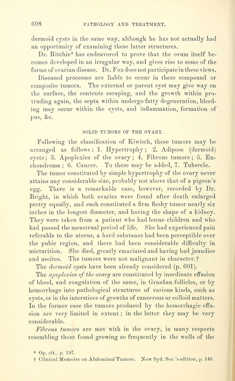 dermoid cysts in the same way, althougk he has not actually had an opportunity of examining these latter structures. Dr. Ritchie* has endeavored to prove that the ovum itself be- comes developed in an irregular way, and gives rise to some of the forms of ovarian disease. Dr. Fox does not participate in these views. Diseased processes are liable to occur in these compound or composite tumors. The external or parent cyst may give way on the surface, the contents escaping, and the growth within pro- truding again, the septa within undergo fatty degeneration, bleed- ing may occur within the cysts, and inflammation, formation of pus, &c. SOLID TUMORS OF THE OVARY. Following the classification of Kiwisch, these tumors may be arranged as folloAvs: 1. Hypertrophy ; 2. Adipose (dermoid) cysts; 3. Apoplexies of the ovary ; 4, Fibrous tumors ; 5. En- chondroma ; 6. Cancer. To these may be added, 7. Tubercle. The tumor constituted by simple hypertrophy of the ovary never attains any considerable size, probably not above that of a pigeon's egg. There is a remarkable case, however, recorded by Dr. Bright, in which both ovaries were found after death enlarged pretty equally, and each constituted a firm fleshy tumor nearly six inches in the longest diameter, and having the shape of a kidney. They were taken from a patient who had borne children and who had passed the menstrual period of life. She had experienced pain referable to the uterus, a hard substance had been perceptible over the pubic region, and there had been considerable difficulty in micturition. She died, greatl}^ emaciated and having had jaundice and ascites. The tumors were not malignant in character.f The dermoid cysts have been already considered (p. 601). The apoplexies of the ovary are constituted by inordinate effusion of blood, and coagulation of the same, in Graafian follicles, or by hemorrhage into pathological structures of various kinds, such as cysts, or in the interstices of growths of cancerous or colloid matters. In the former case the tumors produced by the hemorrhagic effu- sion are very limited in extent; in the latter they may be very considerable. Fibrous tumors are met with in the ovary, in many respects resembling those found growing so frequently in the walls of the * Op. cit., p. 197. f Clinical Memoirs on Abdominal Tumors. New Syd. Soc.'s edition, p. 146.