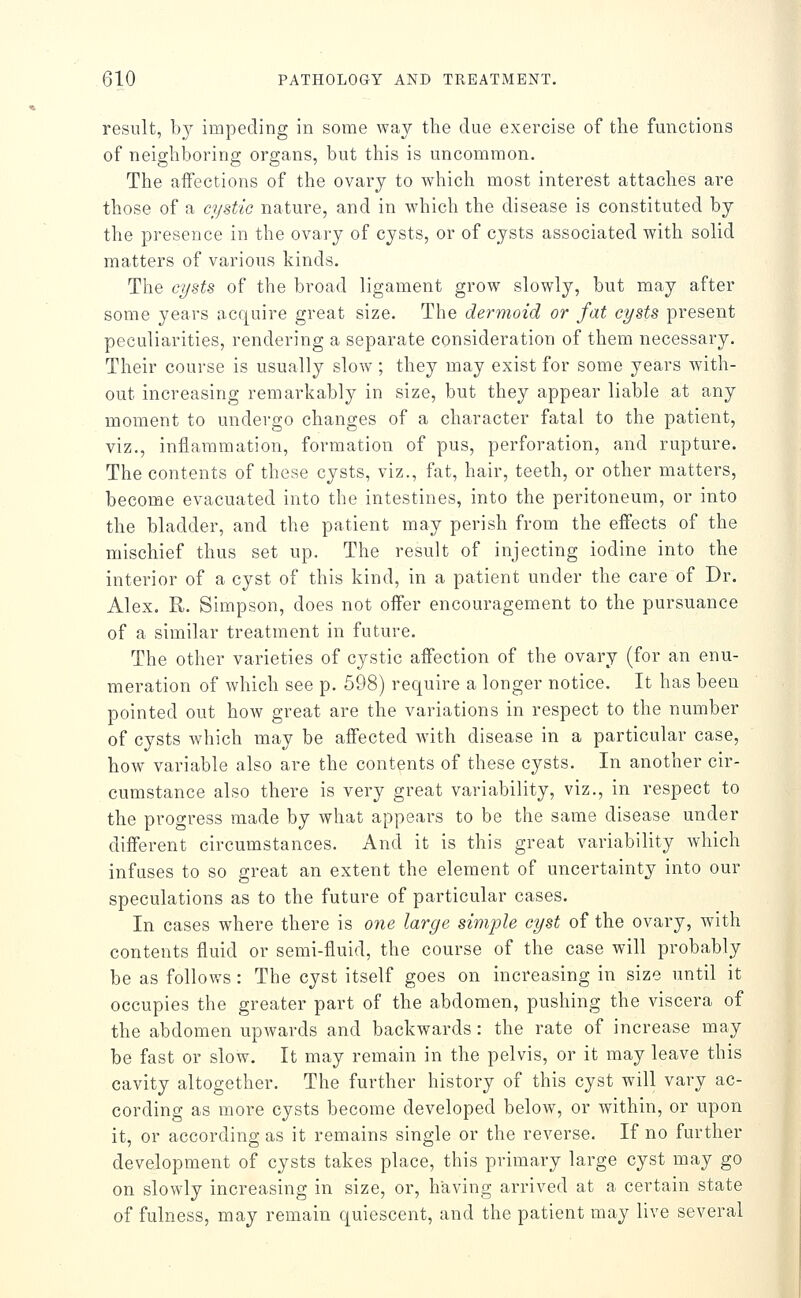 result, by impeding in some way the due exercise of the functions of neighboring organs, but this is uncommon. The affections of the ovary to Avhich most interest attaches are those of a cystic nature, and in Avhich the disease is constituted by the presence in the ovary of cysts, or of cysts associated with solid matters of various kinds. The cysts of the broad ligament grow slowly, but may after some years acquire great size. The dermoid or fat cysts present peculiarities, rendering a separate consideration of them necessary. Their course is usually slow ; they may exist for some years with- out increasing remarkably in size, but they appear liable at any moment to undergo changes of a character fatal to the patient, viz., inflammation, formation of pus, perforation, and rupture. The contents of these cysts, viz., fat, hair, teeth, or other matters, become evacuated into the intestines, into the peritoneum, or into the bladder, and the patient may perish from the effects of the mischief thus set up. The result of injecting iodine into the interior of a cyst of this kind, in a patient under the care of Dr. Alex. R. Simpson, does not offer encouragement to the pursuance of a similar treatment in future. The other varieties of cystic affection of the ovary (for an enu- meration of which see p. 598) require a longer notice. It has been pointed out how great are the variations in respect to the number of cysts Avhich may be affected wdth disease in a particular case, how variable also are the contents of these cysts. In another cir- cumstance also there is very great variability, viz., in respect to the progress made by what appears to be tiie same disease under different circumstances. And it is this great variability which infuses to so great an extent the element of uncertainty into our speculations as to the future of particular cases. In cases where there is one large sinvple cyst of the ovary, with contents fluid or semi-fluid, the course of the case will probably be as follows : The cyst itself goes on increasing in size until it occupies the greater part of the abdomen, pushing the viscera of the abdomen upwards and backwards : the rate of increase may be fast or slow. It may remain in the pelvis, or it may leave this cavity altogether. The further history of this cyst will vary ac- cording as more cysts become developed below, or within, or upon it, or according as it remains single or the reverse. If no further development of cysts takes place, this primary large cyst may go on slowly increasing in size, or, having arrived at a certain state of fulness, may remain quiescent, and the patient may live several