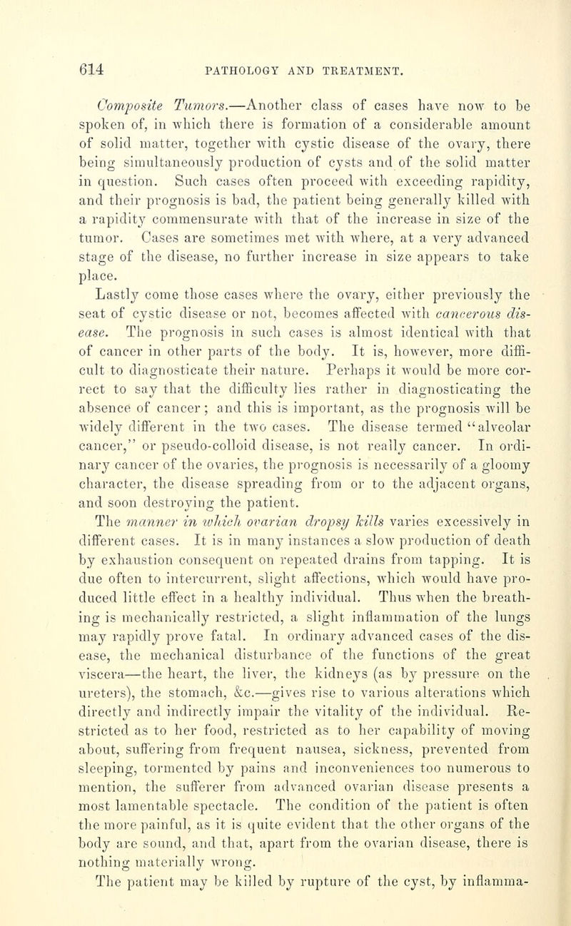 Composite Tumors.—Another class of cases have now to be spoken of, in which there is formation of a considerable amount of solid matter, together with cystic disease of the ovary, there being simultaneously production of cysts and of the solid matter in question. Such cases often proceed with exceeding rapidity, and their prognosis is bad, the patient being generally killed with a rapidity commensurate with that of the increase in size of the tumor. Cases are sometimes met with where, at a very advanced stage of the disease, no further increase in size appears to take place. Lastly come those cases where the ovary, either previously the seat of cystic disease or not, becomes affected with cancerous dis- ease. The prognosis in such cases is almost identical with that of cancer in other parts of the body. It is, however, more diffi- cult to diagnosticate their nature. Perhaps it would be more cor- rect to say that the difficulty lies rather in diagnosticating the absence of cancer; and this is important, as the prognosis will be widely different in the two cases. The disease termed alveolar cancer, or pseudo-colloid disease, is not really cancer. In ordi- nary cancer of the ovaries, the prognosis is necessarily of a gloomy character, the disease spreading from or to the adjacent organs, and soon destroying the patient. The manner in ivliicli ovarian dropsy hills varies excessively in different cases. It is in many instances a slow production of death by exhaustion consequent on repeated drains from tapping. It is due often to intercurrent, slight affections, which would have pro- duced little effect in a healthy individual. Thus when the breath- ing is mechanically restricted, a slight inflammation of the lungs may rapidly prove fatal. In ordinary advanced cases of the dis- ease, the mechanical disturbance of the functions of the great viscera—the heart, the liver, the kidneys (as by pressure on the ureters), the stomach, &c.—gives rise to various alterations which directly and indirectly impair the vitality of the individual. Re- stricted as to her food, restricted as to her capability of moving about, suffering from frequent nausea, sickness, prevented from sleeping, tormented by pains and inconveniences too numerous to mention, the sufferer from advanced ovarian disease presents a most lamentable spectacle. The condition of the patient is often the more painful, as it is quite evident that the other organs of the body are sound, and that, apart from the ovarian disease, there is nothing materially Avrong. The patient may be killed by rupture of the cyst, by inflamma-