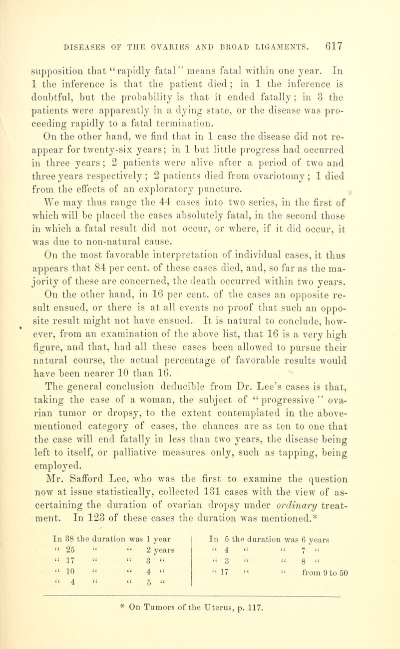 supposition that rapidly fatal means fatal within one year. In 1 the inference is that the patient died ; in 1 the inference is doubtful, but the probability is that it ended fatally; in 3 the patients were apparently in a dying state, or the disease was pro- ceeding rapidly to a fatal termination. On the other hand, we find that in 1 case the disease did not re- appear for twenty-six years; in 1 but little progress had occurred in three years ; 2 patients were alive after a period of two and three years respectively ; 2 patients died from ovariotomy; 1 died from the effects of an exploratory puncture. - We may thus range the 44 cases into two series, in the first of which will be placed the cases absolutely fatal, in the second those in which a fatal result did not occur, or where, if it did occur, it was due to non-natural cause. On the most favorable interpretation of individual cases, it thus appears that 84 per cent, of these cases died, and, so far as the ma- jority of these are concerned, the death occurred within two years. On the other hand, in 16 per cent, of the cases an opposite re- sult ensued, or there is at all events no proof that such an oppo- site result might not have ensued. It is natural to conclude, how- ever, from an examination of the above list, that 16 is a very high figure, and that, had all these cases been allowed to pursue their natural course, the actual percentage of favorable results would have been nearer 10 than 16. The general conclusion deducible from Dr. Lee's cases is that, taking the case of a Avoman, the subject of progressive ova- rian tumor or dropsy, to the extent contemplated in the above- mentioned category of cases, the chances are as ten to one that the case will end fatally in less than two years, the disease being left to itself, or palliative measures only, such as tapping, being employed. Mr. Safford Lee, who was the first to examine the question now at issue statistically, collected 131 cases with the view of as- certaining the duration of ovarian dropsy under ordinary/ treat- ment. In 123 of these cases the duration w^as mentioned.* In 38 the duration was 1 year  25   17   10  1 year In 5 the duration was 6 years 2 years  4 1 11 7'  3   3 I a 8  4   17 i li from 9 to 50 5  * On Tumors of the Uterus, p. 117.