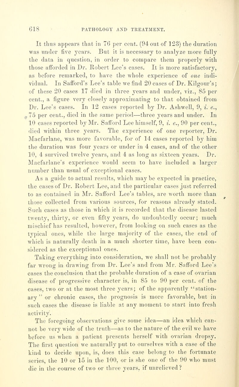 It thus appears that in 76 per cent. (94 out of 123) the duration was under five years. But it is necessary to analyze more fully the data in question, in order to compare them properly with those afforded in Dr. Robert Lee's cases. It is more satisfactory, as before remarked, to have the whole experience of one indi- vidual. In Safford's Lee's table we find 20 cases of Dr. Kilgour's; of these 20 cases 17 died in three years and under, viz., 85 per cent., a figure very closely approximating to that obtained from Dr. Lee's cases. In 12 cases reported by Dr. Ashwell, 9, i. e., ,j.75 per cent., died in the same period—three years and under. In 10 cases reported by Mr. Safford Lee himself, 9, i. e., 90 per cent., died within three years. The experience of one reporter. Dr. Macfarlane, was more favorable, for of 14 cases reported by him the duration was four years or under in 4 cases, and of the other 10, 4 survived twelve years, and 4 as long as sixteen years. Dr. Macfarlane's experience would seem to have included a larger number than usual of exceptional cases. As a guide to actual results, which may be expected in practice, the cases of Dr. Robert Lee, and the particular cases just referred to as contained in Mr. Safford Lee's tables, are Avorth more than those collected from various sources, for reasons already stated. Such cases as those in which it is recorded that the disease lasted twenty, thirty, or even fifty years, do undoubtedly occur; much mischief has resulted, however, from looking on such cases as the typical ones, while the large majorit}^ of the cases, the end of which is naturally death in a much shorter time, have been con- sidered as the exceptional ones. Taking everything into consideration, we shall not be probably far wrona- in drawing from Dr. Lee's and from Mr. Safford Lee's cases the conclusion that the probable duration of a case of ovarian disease of progressive character is, in 85 to 90 per cent, of the cases, two or at the most three yeai-s; of the apparently station- ary  or chronic cases, the prognosis is more favorable, but in such cases the disease is liable at any moment to start into fresh activity. The foregoing observations give some idea—an idea which can- not be very wide of the truth—as to the nature of the evil we have before us when a patient presents herself with ovarian dropsy. The first question we naturally put to ourselves with a case of the kind to decide upon, is, does this case belong to the fortunate series, the 10 or 15 in the 100, or is she one of the 90 who must die in the course of two or three years, if unrelieved?