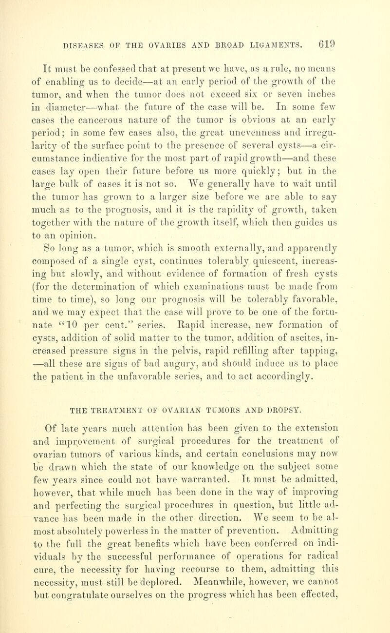 It must be confessed that at present we have, as a rule, no means of enabling us to decide—at an early period of the growth of the tumor, and when the tumor does not exceed six or seven inches in diameter—what the future of the case will be. In some few cases the cancerous nature of the tumor is obvious at an early period; in some few cases also, the great unevenness and irregu- larity of the surface point to the presence of several cysts—a cir- cumstance indicative for the most part of rapid growth—and these cases lay open their future before us more quickly; but in the large bulk of cases it is not so. We generally have to wait until the tumor has grown to a larger size before we are able to say much as to the prognosis, and it is the rapidity of growth, taken together with the nature of the growth itself, which then guides us to an opinion. So long as a tumor, which is smooth externally, and apparently composed of a single cyst, continues tolerably quiescent, increas- ing but slowly, and Avithout evidence of formation of fresh cysts (for the determination of which examinations must be made from time to time), so long our prognosis will be tolerably favorable, and we may expect that the case will prove to be one of the fortu- nate 10 per cent. series. Rapid increase, new formation of cysts, addition of solid matter to the tumor, addition of ascites, in- creased pressure signs in the pelvis, rapid refilling after tapping, —all these are signs of bad augury, and should induce us to place the patient in the unfavorable series, and to act accordingly. THE TREATMENT OF OVARIAN TUMORS AND DROPSY. Of late years much attention has been given to the extension and improvement of surgical procedures for the treatment of ovarian tumors of various kinds, and certain conclusions may now be drawn Avhich the state of our knowledge on the subject some few years since could not have waiTanted. It must be admitted, however, that w'hile much has been done in the way of improving and perfecting the surgical procedures in question, but little ad- vance has been made in the other direction. We seem to be al- most absolutely powerless in the matter of prevention. Admitting to the full the great benefits which have been conferred on indi- viduals by the successful performance of operations for radical cure, the necessity for having recourse to them, admitting this necessity, must still be deplored. Meanwhile, however, we cannot but congratulate ourselves on the progress which has been eifected,