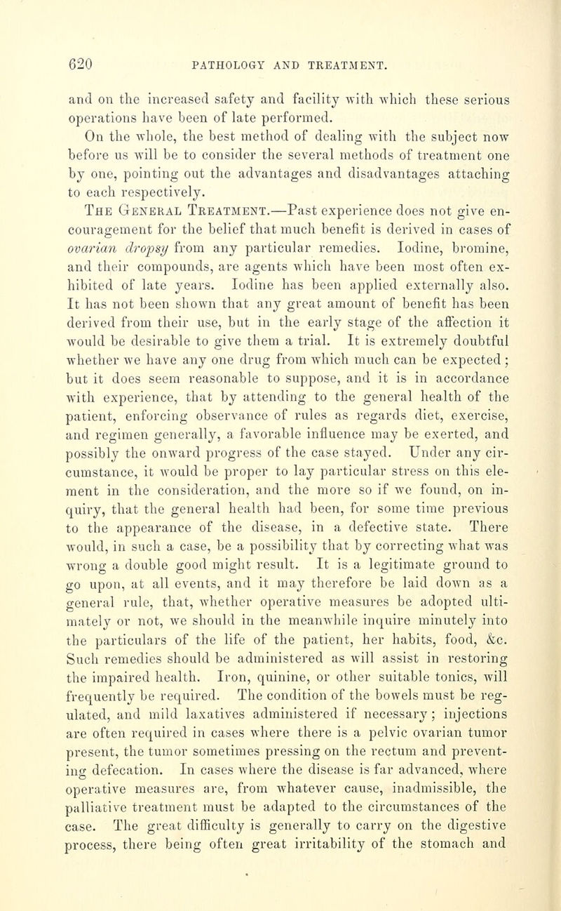 and on the increased safety and facility with which these serious operations have been of late performed. On the whole, the best method of dealing with the subject now before us will be to consider the several methods of treatment one by one, pointing out the advantages and disadvantages attaching to each respectively. The General Treatment.—Past experience does not give en- couragement for the belief that much benefit is derived in cases of ovarian dro'psy from any particular remedies. Iodine, bromine, and their compounds, are agents which have been most often ex- hibited of late years. Iodine has been applied externally also. It has not been shown that any great amount of benefit has been derived from their use, but in the early stage of the affection it would be desirable to give them a trial. It is extremely doubtful whether we have any one drug from which much can be expected ; but it does seem reasonable to suppose, and it is in accordance with experience, that by attending to the general health of the patient, enforcing observance of rules as regards diet, exercise, and regimen generally, a favorable influence may be exerted, and possibly the onward progress of the case stayed. Under any cir- cumstance, it would be proper to lay particular stress on this ele- ment in the consideration, and the more so if we found, on in- quiry, that the general health had been, for some time previous to the appearance of the disease, in a defective state. There would, in such a case, be a possibility that by correcting what was wrong a double good might result. It is a legitimate ground to go upon, at all events, and it may therefore be laid doAvn as a general rale, that, whether operative measures be adopted ulti- mately or not, we should in the meanwhile inquire minutely into the particulars of the life of the patient, her habits, food, &c. Such remedies should be administered as will assist in restoring the impaired health. Iron, quinine, or other suitable tonics, will frequently be required. The condition of the bowels must be reg- ulated, and mild laxatives administered if necessary; injections are often required in cases where there is a pelvic ovarian tumor present, the tumor sometimes pressing on the rectum and prevent- inff defecation. In cases where the disease is far advanced, where operative measures are, from whatever cause, inadmissible, the palliative treatment must be adapted to the circumstances of the case. The great difficulty is generally to carry on the digestive process, there being often great irritability of the stomach and