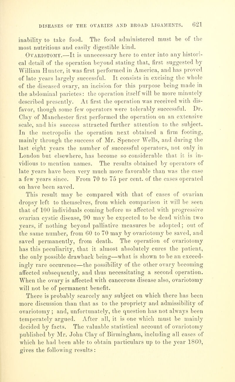 inability to take food. The food administered must be of the most nutritious and easily digestible kind. Ovariotomy.—It is unnecessary here to enter into any histori- cal detail of the operation beyond stating that, first suggested by William Hunter, it was first performed in America, and has proved of late years largely successful. It consists in excising the whole of the diseased ovary, an incision for this purpose being made in the abdominal parietes: the operation itself will be more minutely described presently. At first the operation was received with dis- favor, though some few operators were tolerably successful. Dr. Clay of Manchester first performed the operation on an extensive scale, and his success attracted further attention to the subject. In the metropolis the operation next obtained a firm footing, mainly through the success of Mr. Spencer Wells, and during the last eight years the number of successful operators, not only in London but elsewhere, has become so considerable that it is in- vidious to mention names. The results obtained by operators of late years have been very much more favorable than was the case a few years since. From 70 to 75 per cent, of the cases operated on have been saved. This result may be compared with that of cases of ovarian dropsy left to themselves, from which comparison it will be seen that of 100 individuals coming before us affected with progressive ovarian cystic disease, 90 may be expected to be dead Avithin two years, if nothing beyond palliative measures be adopted; out of the same number, from 60 to 70 may by ovariotomy be saved, and saved permanently, from death. The operation of ovariotomy has this peculiarity, that it almost absolutely cures the patient, the only possible drawback being—what is shown to be an exceed- ingly rare occurence—the possibility of the other ovary becoming affected subsequently, and thus necessitating a second operation. When the ovary is affected with cancerous disease also, ovariotomy will not be of permanent benefit. There is probably scarcely any subject on which there has been more discussion than that as to the propriety and admissibility of ovariotomy ; and, unfortunately, the question has not always been temperately argued. After all, it is one which must be mainly decided by facts. The valuable statistical account of ovariotomy published by Mr. John Clay of Birmingham, including all cases of which he had been able to obtain particulars up to the year 1860, ffives the follovvino; results :