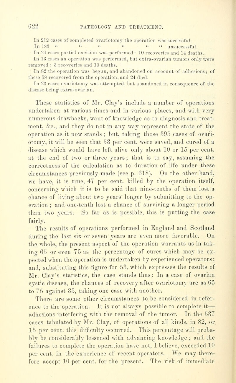 In 212 cases of completed ovariotomy the operation was successful. In 183       unsuccessful. In 24 cases partial excision was performed: 10 recoveries and 14 deaths. In 13 cases an operation was performed, but extra-ovarian tumors only were removed : 3 recoveries and 10 deaths. In 82 the operation was begun, and abandoned on account of adhesions; of these 58 recovered from the operation, and 24 died. In 23 cases ovariotomy was attempted, but abandoned in consequence of the disease,being extra-ovarian. These statistics of Mr. Clay's include a number of operations undertaken at various times and in various places, and with very numerous drawbacks, want of knowledge as to diagnosis and treat- ment, &c., and they do not in any way represent the state of the operation as it now stands ; but, taking those 395 cases of ovari- otomy, it will be seen that 53 per cent, were saved, and cured of a disease which would have left alive only about 10 or 15 per cent, at the end of tAvo or three years; that is to say, assuming the correctness of the calculation as to duration of life under these circumstances previously made (see p. 618). On the other hand, we have, it is true, 47 per cent, killed by the operation itself, concerning which it is to be said that nine-tenths of them lost a chance of living about two years longer by submitting to the op- eration ; and one-tenth lost a chance of surviving a longer period than two years. So far as is possible, this is putting the case fairly. The results of operations performed in England and Scotland during the last six or seven years are even more favorable. On the whole, the present aspect of the operation warrants us in tak- ing 65 or even 75 as the percentage of cures which may be ex- pected when the operation is undertaken by experienced operators; and, substituting this figure for 53, which expresses the results of Mr. Clay's statistics, the case stands thus: In a case of ovarian cystic disease, the chances of recovery after ovariotomy are as 65 to 75 against 35, taking one case with another. There are some other circumstances to be considered in refer- ence to the operation. It is not always possible to complete it— adhesions interfering with the removal of the tumor. In the 537 cases tabulated by Mr, Clay, of operations of all kinds, in 82, or. 15 per cent, this difficulty occurred. This percentage will proba- bly be considerably lessened with advancing knowledge; and the failures to complete the operation have not, I believe, exceeded 10 per cent, in the experience of recent operators. We may there- fore accept 10 per cent, for the present. The risk of immediate