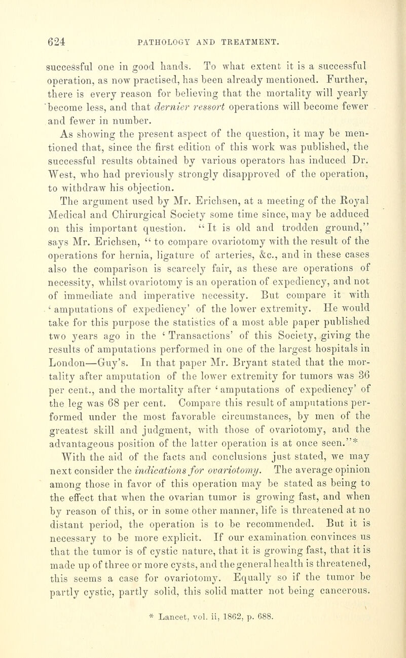 successful one in good hands. To what extent it is a successful operation, as now practised, has been already mentioned. Further, there is every reason for believing that the mortality will yearly become less, and that dernier ressort operations will become fewer and fewer in number. As showing the present aspect of the question, it may be men- tioned that, since the first edition of this work was published, the successful results obtained by various operators has induced Dr. West, who had previously strongly disapproved of the operation, to withdraw his objection. The argument used by Mr. Erichsen, at a meeting of the Royal Medical and Chirurgical Society some time since, may be adduced on this important question. It is old and trodden ground, says Mr. Erichsen,  to compare ovariotomy with the result of the operations for hernia, ligature of arteries, &c., and in these cases also the comparison is scarcely fair, as these are operations of necessity, whilst ovariotomy is an operation of expediency, and not of immediate and imperative necessity. But compare it with ' amputations of expediency' of the lower extremity. He would take for this purpose the statistics of a most able paper published two years ago in the ' Transactions' of this Society, giving the results of amputations performed in one of the largest hospitals in London—Guy's. In that paper Mr. Bryant stated that the mor- tality after amputation of the lower extremity for tumors was 36 per cent., and the mortality after ' amputations of expediency' of the leg was 68 per cent. Compare this result of amputations per- formed under the most favorable circumstances, by men of the greatest skill and judgment, with those of ovariotomy, and the advantageous position of the latter operation is at once seen.* With the aid of the facts and conclusions just stated, we may next consider the indications for ovay^iotomy. The average opinion among those in favor of this operation may be stated as being to the effect that when the ovarian tumor is growing fast, and when by reason of this, or in some other manner, life is threatened at no distant period, the operation is to be recommended. But it is necessary to be more explicit. If our examination convinces us that the tumor is of cystic nature, that it is growing fast, that it is made up of three or more cysts, and the general health is threatened, this seems a case for ovariotomy. Equally so if the tumor be partly cystic, partly solid, this solid matter not being cancerous. * Lancet, vol. ii, 1862, p. 688.